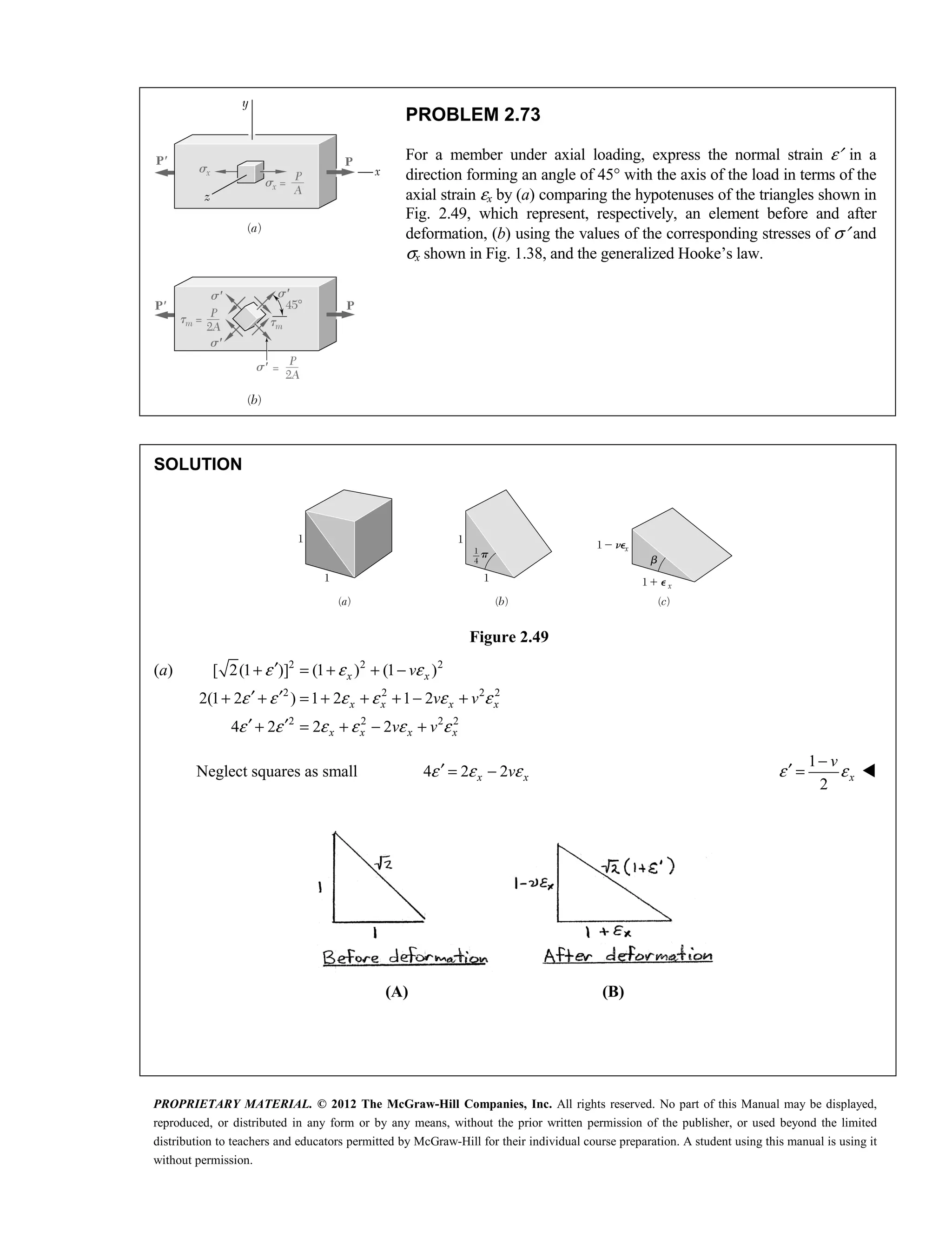 PROPRIETARY MATERIAL. © 2012 The McGraw-Hill Companies, Inc. All rights reserved. No part of this Manual may be displayed,
reproduced, or distributed in any form or by any means, without the prior written permission of the publisher, or used beyond the limited
distribution to teachers and educators permitted by McGraw-Hill for their individual course preparation. A student using this manual is using it
without permission.
PROBLEM 2.73
For a member under axial loading, express the normal strain ε′ in a
direction forming an angle of 45° with the axis of the load in terms of the
axial strain εx by (a) comparing the hypotenuses of the triangles shown in
Fig. 2.49, which represent, respectively, an element before and after
deformation, (b) using the values of the corresponding stresses of σ′ and
σx shown in Fig. 1.38, and the generalized Hooke’s law.
SOLUTION
Figure 2.49
(a) 2 2 2
2 2 2 2
2 2 2 2
[ 2(1 )] (1 ) (1 )
2(1 2 ) 1 2 1 2
4 2 2 2
x x
x x x x
x x x x
v
v v
v v
ε ε ε
ε ε ε ε ε ε
ε ε ε ε ε ε
′
+ = + + −
′ ′
+ + = + + + − +
′ ′
+ = + − +
Neglect squares as small 4 2 2
x x
v
ε ε ε
′ = −
1
2
x
v
ε ε
−
′ = 
(A) (B)
 