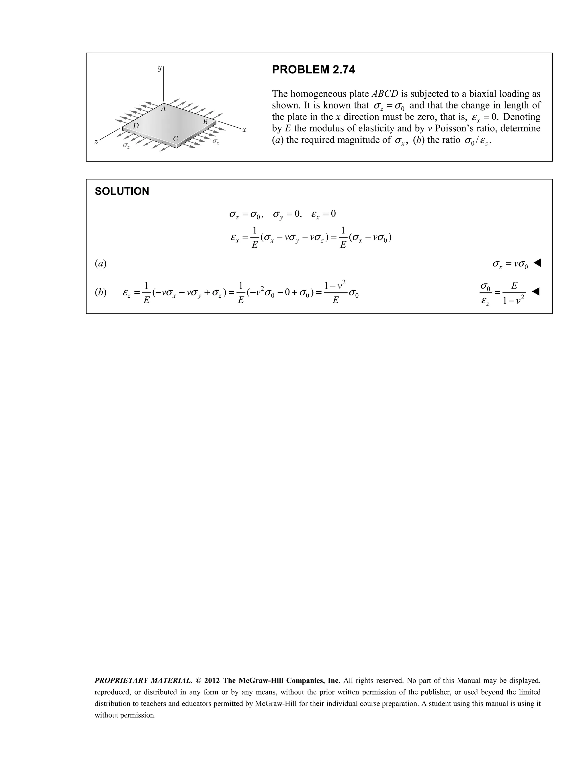 PROPRIETARY MATERIAL. © 2012 The McGraw-Hill Companies, Inc. All rights reserved. No part of this Manual may be displayed,
reproduced, or distributed in any form or by any means, without the prior written permission of the publisher, or used beyond the limited
distribution to teachers and educators permitted by McGraw-Hill for their individual course preparation. A student using this manual is using it
without permission.
PROBLEM 2.74
The homogeneous plate ABCD is subjected to a biaxial loading as
shown. It is known that 0
z
σ σ
= and that the change in length of
the plate in the x direction must be zero, that is, 0.
x
ε = Denoting
by E the modulus of elasticity and by v Poisson’s ratio, determine
(a) the required magnitude of ,
x
σ (b) the ratio 0 / .
z
σ ε
SOLUTION
0
0
, 0, 0
1 1
( ) ( )
z y x
x x y z x
v v v
E E
σ σ σ ε
ε σ σ σ σ σ
= = =
= − − = −
(a) 0
x v
σ σ
= 
(b)
2
2
0 0 0
1 1 1
( ) ( 0 )
z x y z
v
v v v
E E E
ε σ σ σ σ σ σ
−
= − − + = − − + = 0
2
1
z
E
v
σ
ε
=
−

 