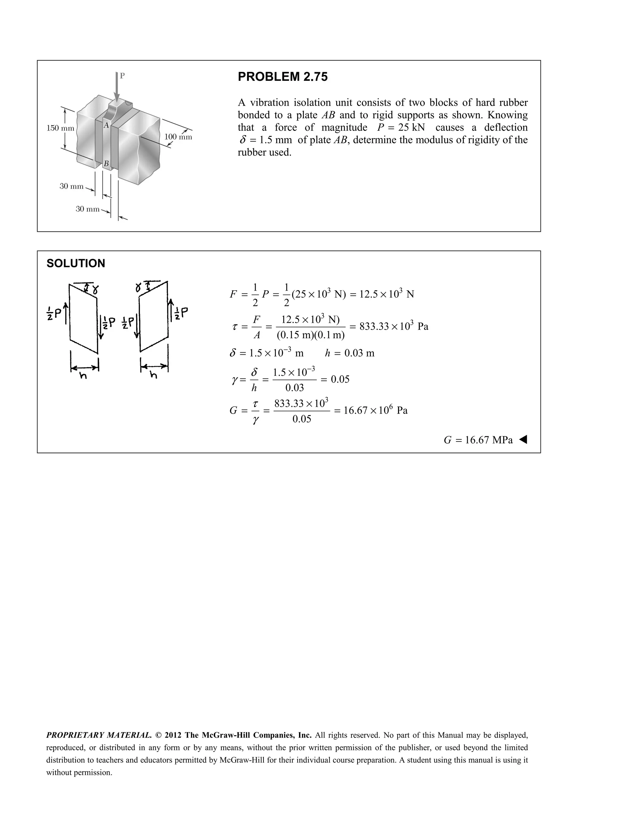 PROPRIETARY MATERIAL. © 2012 The McGraw-Hill Companies, Inc. All rights reserved. No part of this Manual may be displayed,
reproduced, or distributed in any form or by any means, without the prior written permission of the publisher, or used beyond the limited
distribution to teachers and educators permitted by McGraw-Hill for their individual course preparation. A student using this manual is using it
without permission.
PROBLEM 2.75
A vibration isolation unit consists of two blocks of hard rubber
bonded to a plate AB and to rigid supports as shown. Knowing
that a force of magnitude 25 kN
P = causes a deflection
1.5 mm
δ = of plate AB, determine the modulus of rigidity of the
rubber used.
SOLUTION
3 3
3
3
1 1
(25 10 N) 12.5 10 N
2 2
12.5 10 N)
833.33 10 Pa
(0.15 m)(0.1m)
F P
F
A
τ
= = × = ×
×
= = = ×
3
3
1.5 10 m 0.03 m
1.5 10
0.05
0.03
δ
δ
γ
−
−
= × =
×
= = =
h
h
3
6
833.33 10
16.67 10 Pa
0.05
G
τ
γ
×
= = = ×
16.67 MPa
G = 
 