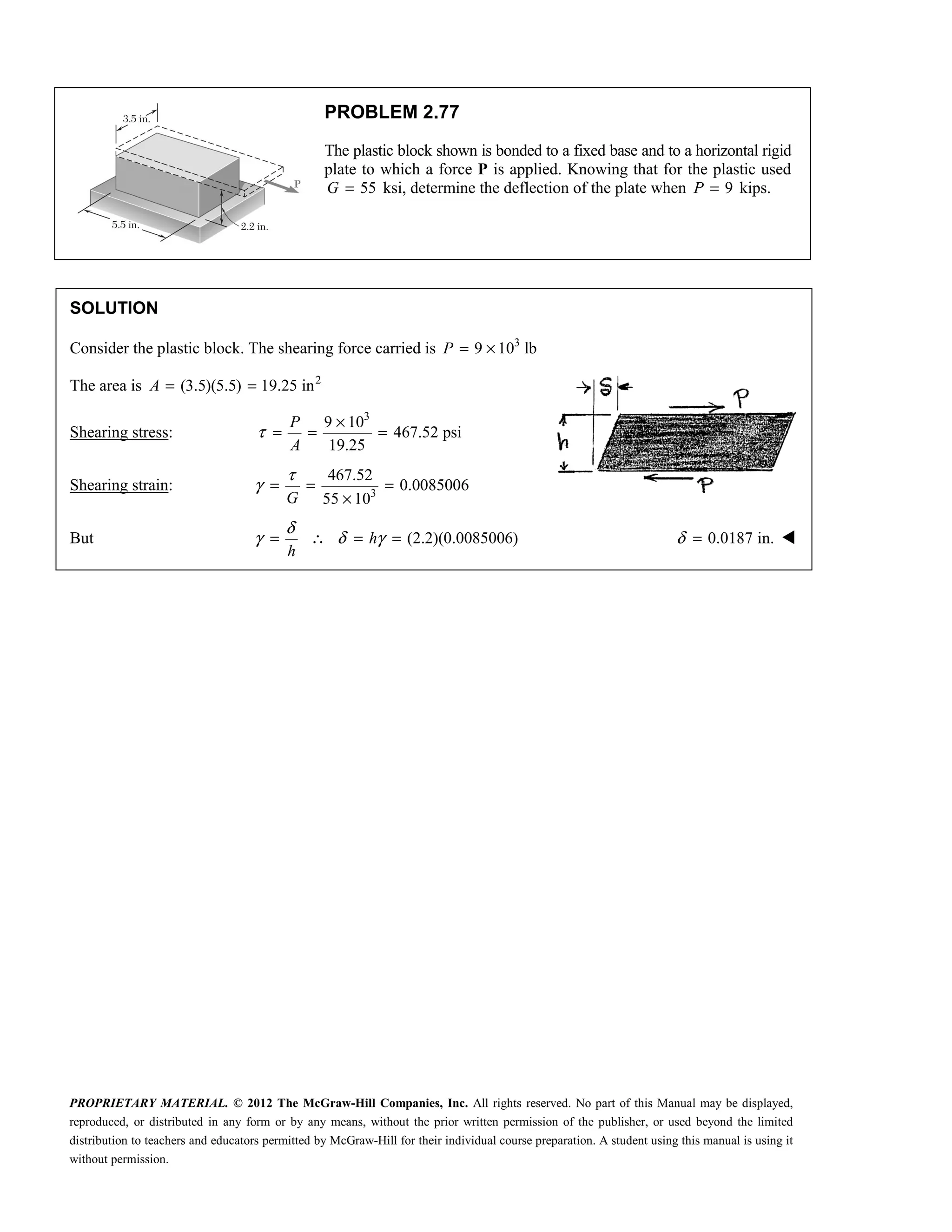 PROPRIETARY MATERIAL. © 2012 The McGraw-Hill Companies, Inc. All rights reserved. No part of this Manual may be displayed,
reproduced, or distributed in any form or by any means, without the prior written permission of the publisher, or used beyond the limited
distribution to teachers and educators permitted by McGraw-Hill for their individual course preparation. A student using this manual is using it
without permission.
PROBLEM 2.77
The plastic block shown is bonded to a fixed base and to a horizontal rigid
plate to which a force P is applied. Knowing that for the plastic used
55
G = ksi, determine the deflection of the plate when 9
P = kips.
SOLUTION
Consider the plastic block. The shearing force carried is 3
9 10 lb
= ×
P
The area is 2
(3.5)(5.5) 19.25 in
= =
A
Shearing stress:
3
9 10
467.52 psi
19.25
P
A
τ
×
= = =
Shearing strain: 3
467.52
0.0085006
55 10
τ
γ = = =
×
G
But (2.2)(0.0085006)
δ
γ δ γ
= ∴ = =
h
h
0.0187 in.
δ = 
 