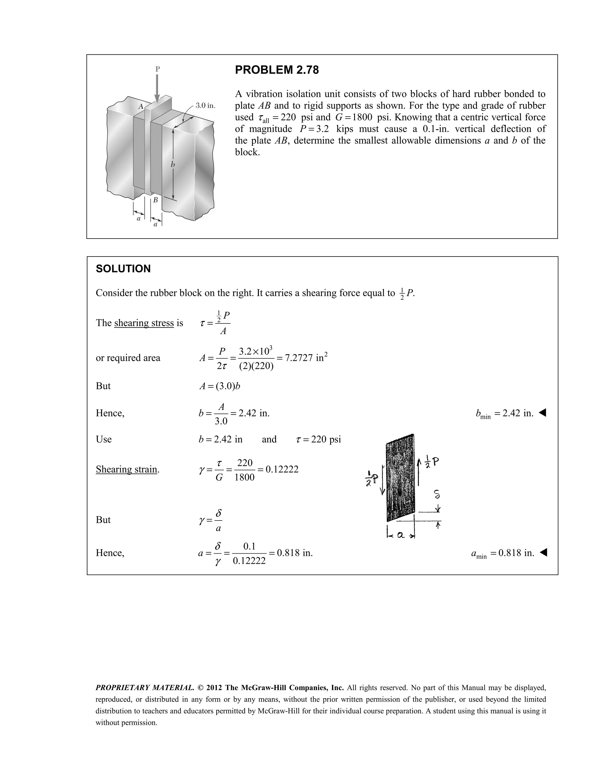 PROPRIETARY MATERIAL. © 2012 The McGraw-Hill Companies, Inc. All rights reserved. No part of this Manual may be displayed,
reproduced, or distributed in any form or by any means, without the prior written permission of the publisher, or used beyond the limited
distribution to teachers and educators permitted by McGraw-Hill for their individual course preparation. A student using this manual is using it
without permission.
PROBLEM 2.78
A vibration isolation unit consists of two blocks of hard rubber bonded to
plate AB and to rigid supports as shown. For the type and grade of rubber
used all 220
τ = psi and 1800
G = psi. Knowing that a centric vertical force
of magnitude 3.2
P = kips must cause a 0.1-in. vertical deflection of
the plate AB, determine the smallest allowable dimensions a and b of the
block.
SOLUTION
Consider the rubber block on the right. It carries a shearing force equal to 1
2
.
P
The shearing stress is
1
2
P
A
τ =
or required area
3
2
3.2 10
7.2727 in
2 (2)(220)
τ
×
= = =
P
A
But (3.0)
A b
=
Hence, 2.42 in.
3.0
= =
A
b min 2.42 in.
=
b 
Use 2.42 in
=
b and 220 psi
τ =
Shearing strain.
220
0.12222
1800
G
τ
γ = = =
But
a
δ
γ =
Hence,
0.1
0.818 in.
0.12222
δ
γ
= = =
a min 0.818 in.
=
a 
 