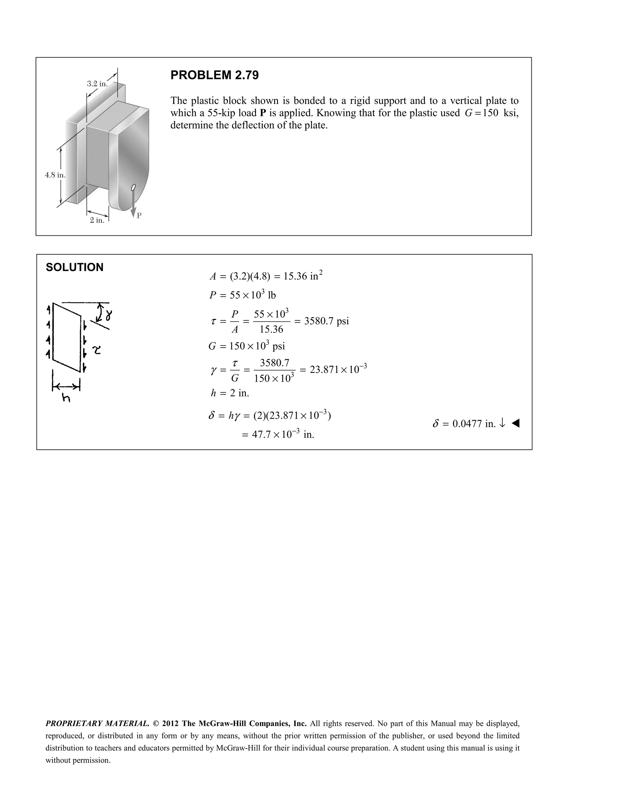 PROPRIETARY MATERIAL. © 2012 The McGraw-Hill Companies, Inc. All rights reserved. No part of this Manual may be displayed,
reproduced, or distributed in any form or by any means, without the prior written permission of the publisher, or used beyond the limited
distribution to teachers and educators permitted by McGraw-Hill for their individual course preparation. A student using this manual is using it
without permission.
PROBLEM 2.79
The plastic block shown is bonded to a rigid support and to a vertical plate to
which a 55-kip load P is applied. Knowing that for the plastic used 150
G = ksi,
determine the deflection of the plate.
SOLUTION


2
3
3
3
3
3
(3.2)(4.8) 15.36 in
55 10 lb
55 10
3580.7 psi
15.36
150 10 psi
3580.7
23.871 10
150 10
2 in.
τ
τ
γ −
= =
= ×
×
= = =
= ×
= = = ×
×
=
A
P
P
A
G
G
h
3
3
(2)(23.871 10 )
47.7 10 in.
h
δ γ −
−
= = ×
= ×
0.0477 in.
δ = ↓ 
 