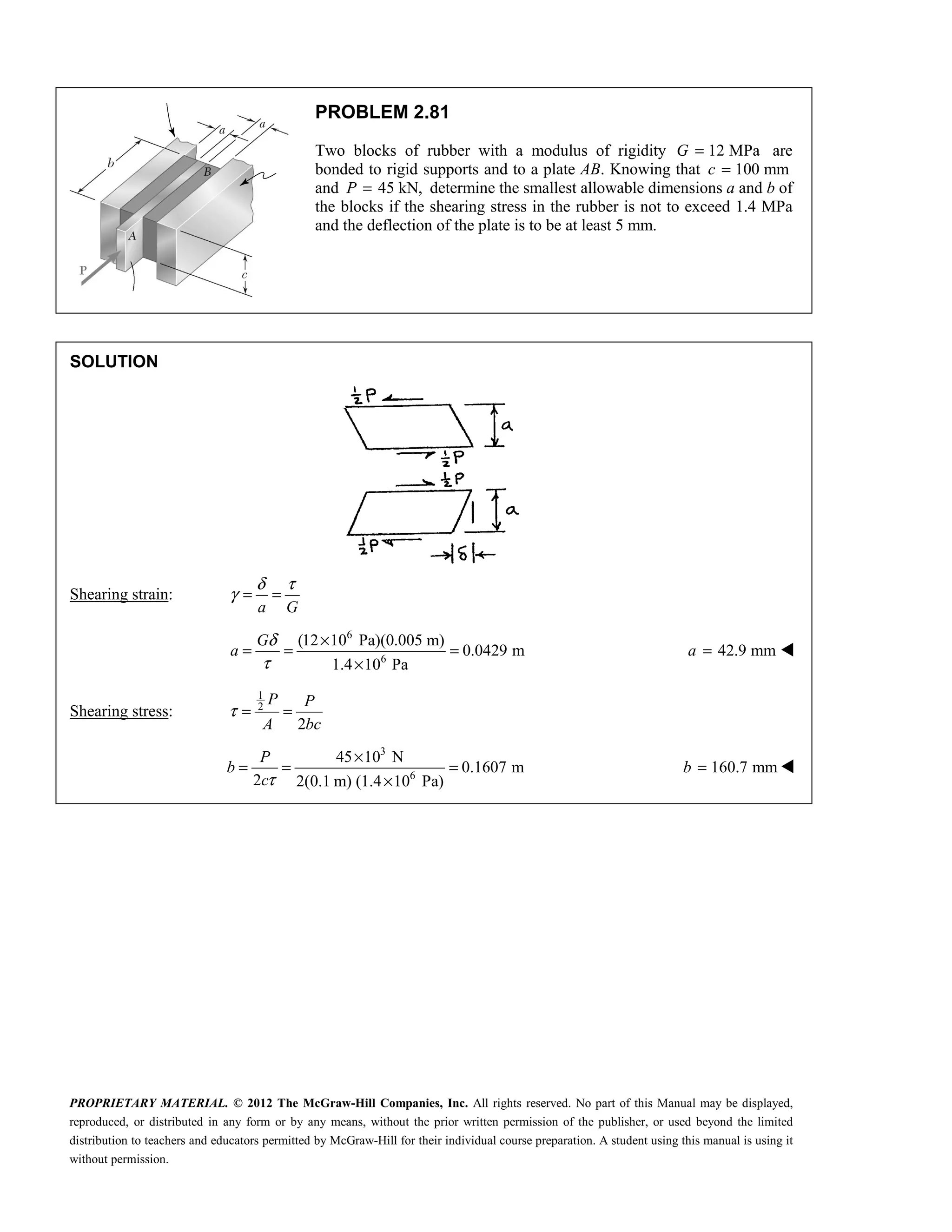 PROPRIETARY MATERIAL. © 2012 The McGraw-Hill Companies, Inc. All rights reserved. No part of this Manual may be displayed,
reproduced, or distributed in any form or by any means, without the prior written permission of the publisher, or used beyond the limited
distribution to teachers and educators permitted by McGraw-Hill for their individual course preparation. A student using this manual is using it
without permission.
PROBLEM 2.81
Two blocks of rubber with a modulus of rigidity 12 MPa
G = are
bonded to rigid supports and to a plate AB. Knowing that 100 mm
c =
and 45 kN,
P = determine the smallest allowable dimensions a and b of
the blocks if the shearing stress in the rubber is not to exceed 1.4 MPa
and the deflection of the plate is to be at least 5 mm.
SOLUTION
Shearing strain:
a G
δ τ
γ = =
6
6
(12 10 Pa)(0.005 m)
0.0429 m
1.4 10 Pa
G
a
δ
τ
×
= = =
×
42.9 mm
a = 
Shearing stress:
1
2
2
P P
A bc
τ = =
3
6
45 10 N
0.1607 m
2 2(0.1 m) (1.4 10 Pa)
P
b
cτ
×
= = =
×
160.7 mm
b = 
 