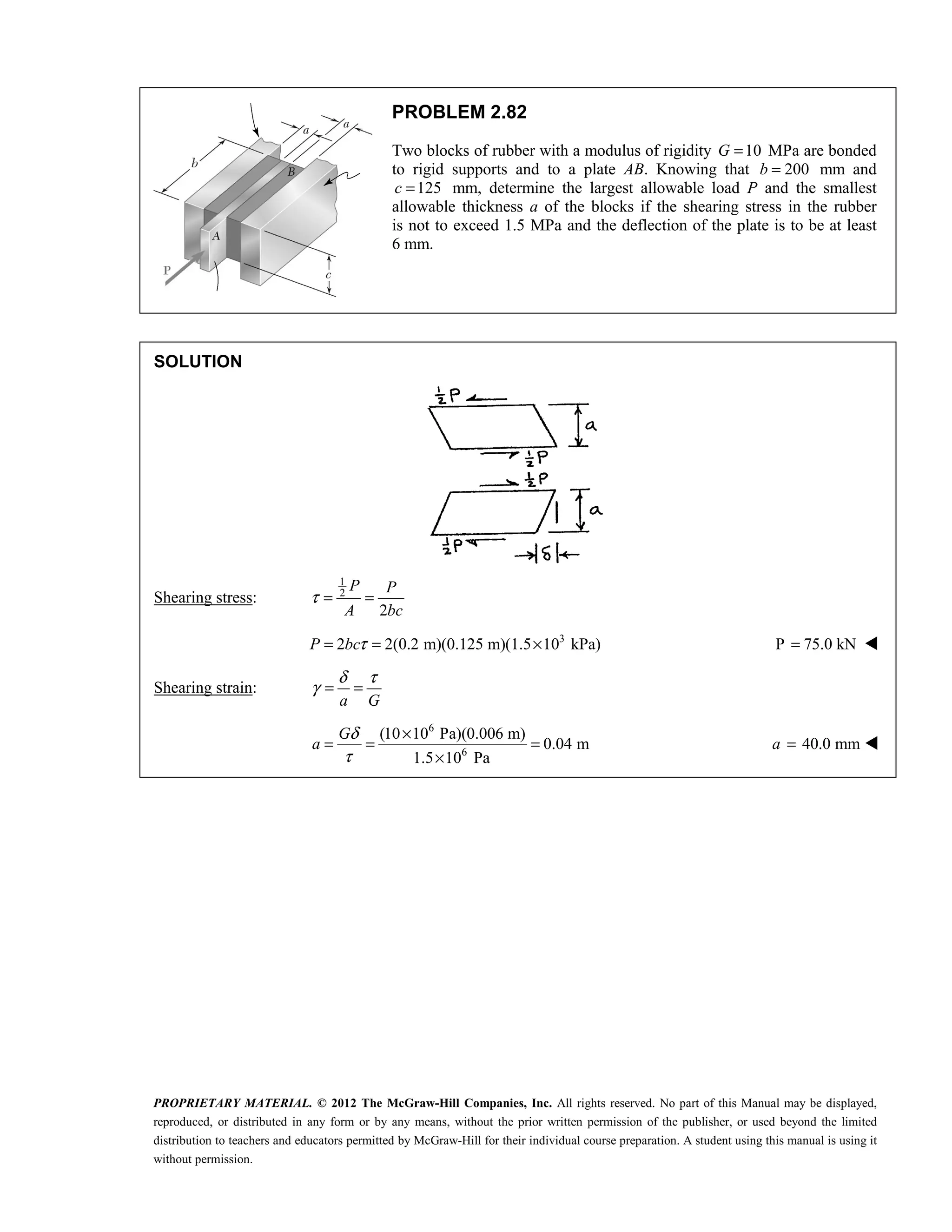 PROPRIETARY MATERIAL. © 2012 The McGraw-Hill Companies, Inc. All rights reserved. No part of this Manual may be displayed,
reproduced, or distributed in any form or by any means, without the prior written permission of the publisher, or used beyond the limited
distribution to teachers and educators permitted by McGraw-Hill for their individual course preparation. A student using this manual is using it
without permission.
PROBLEM 2.82
Two blocks of rubber with a modulus of rigidity 10
G = MPa are bonded
to rigid supports and to a plate AB. Knowing that 200
b = mm and
125
c = mm, determine the largest allowable load P and the smallest
allowable thickness a of the blocks if the shearing stress in the rubber
is not to exceed 1.5 MPa and the deflection of the plate is to be at least
6 mm.
SOLUTION
Shearing stress:
1
2
2
P P
A bc
τ = =
3
2 2(0.2 m)(0.125 m)(1.5 10 kPa)
P bcτ
= = × P 75.0 kN
= 
Shearing strain:
a G
δ τ
γ = =
6
6
(10 10 Pa)(0.006 m)
0.04 m
1.5 10 Pa
G
a
δ
τ
×
= = =
×
40.0 mm
a = 
 
