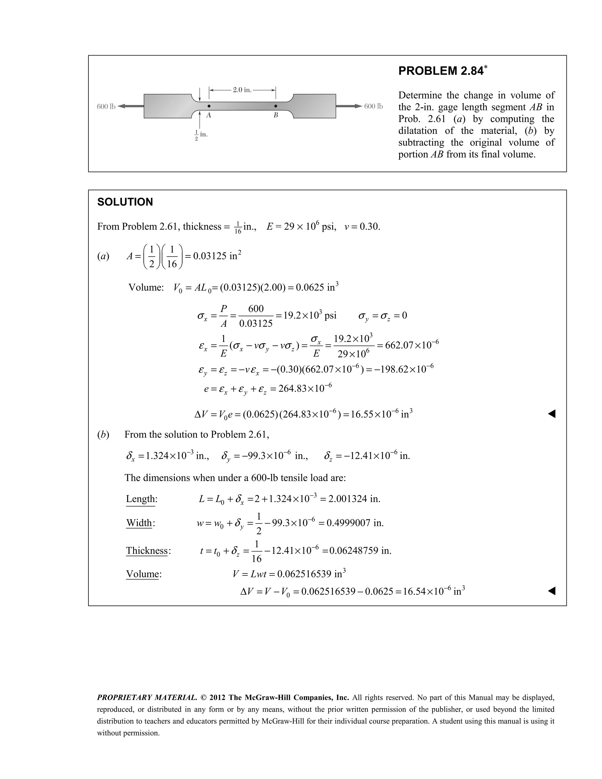 PROPRIETARY MATERIAL. © 2012 The McGraw-Hill Companies, Inc. All rights reserved. No part of this Manual may be displayed,
reproduced, or distributed in any form or by any means, without the prior written permission of the publisher, or used beyond the limited
distribution to teachers and educators permitted by McGraw-Hill for their individual course preparation. A student using this manual is using it
without permission.
PROBLEM 2.84∗
Determine the change in volume of
the 2-in. gage length segment AB in
Prob. 2.61 (a) by computing the
dilatation of the material, (b) by
subtracting the original volume of
portion AB from its final volume.
SOLUTION
From Problem 2.61, thickness = 1
16
in., E = 29 × 106
psi, v = 0.30.
(a) 2
1 1
0.03125 in
2 16
  
= =
  
  
A
3
0 0
Volume: (0.03125)(2.00) 0.0625 in
= = =
V AL
3
3
6
6
6 6
6
600
19.2 10 psi 0
0.03125
1 19.2 10
( ) 662.07 10
29 10
(0.30)(662.07 10 ) 198.62 10
264.83 10
x y z
x
x x y z
y z x
x y z
P
A
v v
E E
v
e
σ σ σ
σ
ε σ σ σ
ε ε ε
ε ε ε
−
− −
−
= = = × = =
×
= − − = = = ×
×
= = − = − × = − ×
= + + = ×
6 6 3
0 (0.0625)(264.83 10 ) 16.55 10 in
− −
Δ = = × = ×
V V e 
(b) From the solution to Problem 2.61,
3 6 6
1.324 10 in., 99.3 10 in., 12.41 10 in.
δ δ δ
− − −
= × = − × = − ×
x y z
The dimensions when under a 600-lb tensile load are:
3
0
6
0
6
0
3
6 3
0
Length: 2 1.324 10 2.001324 in.
1
Width: 99.3 10 0.4999007 in.
2
1
Thickness: 12.41 10 0.06248759 in.
16
Volume: 0.062516539 in
0.062516539 0.0625 16.54 10 in
δ
δ
δ
−
−
−
−
= + = + × =
= + = − × =
= + = − × =
= =
Δ = − = − = ×
x
y
z
L L
w w
t t
V Lwt
V V V 
 