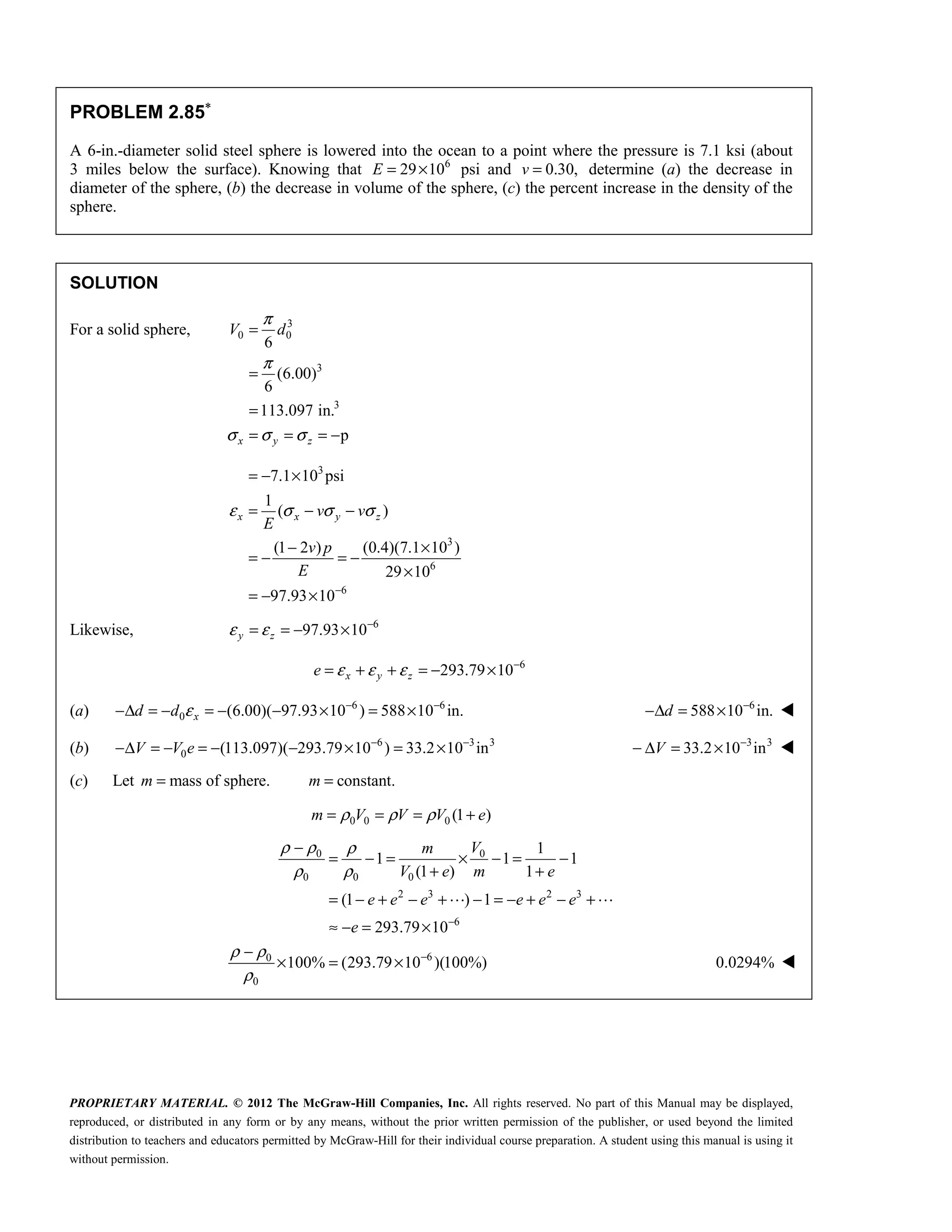 PROPRIETARY MATERIAL. © 2012 The McGraw-Hill Companies, Inc. All rights reserved. No part of this Manual may be displayed,
reproduced, or distributed in any form or by any means, without the prior written permission of the publisher, or used beyond the limited
distribution to teachers and educators permitted by McGraw-Hill for their individual course preparation. A student using this manual is using it
without permission.
PROBLEM 2.85∗
A 6-in.-diameter solid steel sphere is lowered into the ocean to a point where the pressure is 7.1 ksi (about
3 miles below the surface). Knowing that 6
29 10
E = × psi and 0.30,
v = determine (a) the decrease in
diameter of the sphere, (b) the decrease in volume of the sphere, (c) the percent increase in the density of the
sphere.
SOLUTION
For a solid sphere, 3
0 0
3
3
6
(6.00)
6
113.097 in.
p
π
π
σ σ σ
=
=
=
= = = −
x y z
V d
3
3
6
6
7.1 10 psi
1
( )
(1 2 ) (0.4)(7.1 10 )
29 10
97.93 10
x x y z
v v
E
v p
E
ε σ σ σ
−
= − ×
= − −
− ×
= − = −
×
= − ×
Likewise, 6
97.93 10
y z
ε ε −
= = − ×
6
293.79 10
x y z
e ε ε ε −
= + + = − ×
(a) 6 6
0 (6.00)( 97.93 10 ) 588 10 in.
ε − −
−Δ = − = − − × = ×
x
d d 6
588 10 in.
−
−Δ = ×
d 
(b) 6 3 3
0 (113.097)( 293.79 10 ) 33.2 10 in
− −
−Δ = − = − − × = ×
V V e 3 3
33.2 10 in
−
− Δ = ×
V 
(c) Let mass of sphere. constant.
m m
= =
0 0 0 (1 )
m V V V e
ρ ρ ρ
= = = +
0 0
0 0 0
2 3 2 3
6
6
0
0
1
1 1 1
(1 ) 1
(1 ) 1
293.79 10
100% (293.79 10 )(100%)
ρ ρ ρ
ρ ρ
ρ ρ
ρ
−
−
−
= − = × − = −
+ +
= − + − + − = − + − +
≈ − = ×
−
× = ×
 
V
m
V e m e
e e e e e e
e
0.0294% 
 