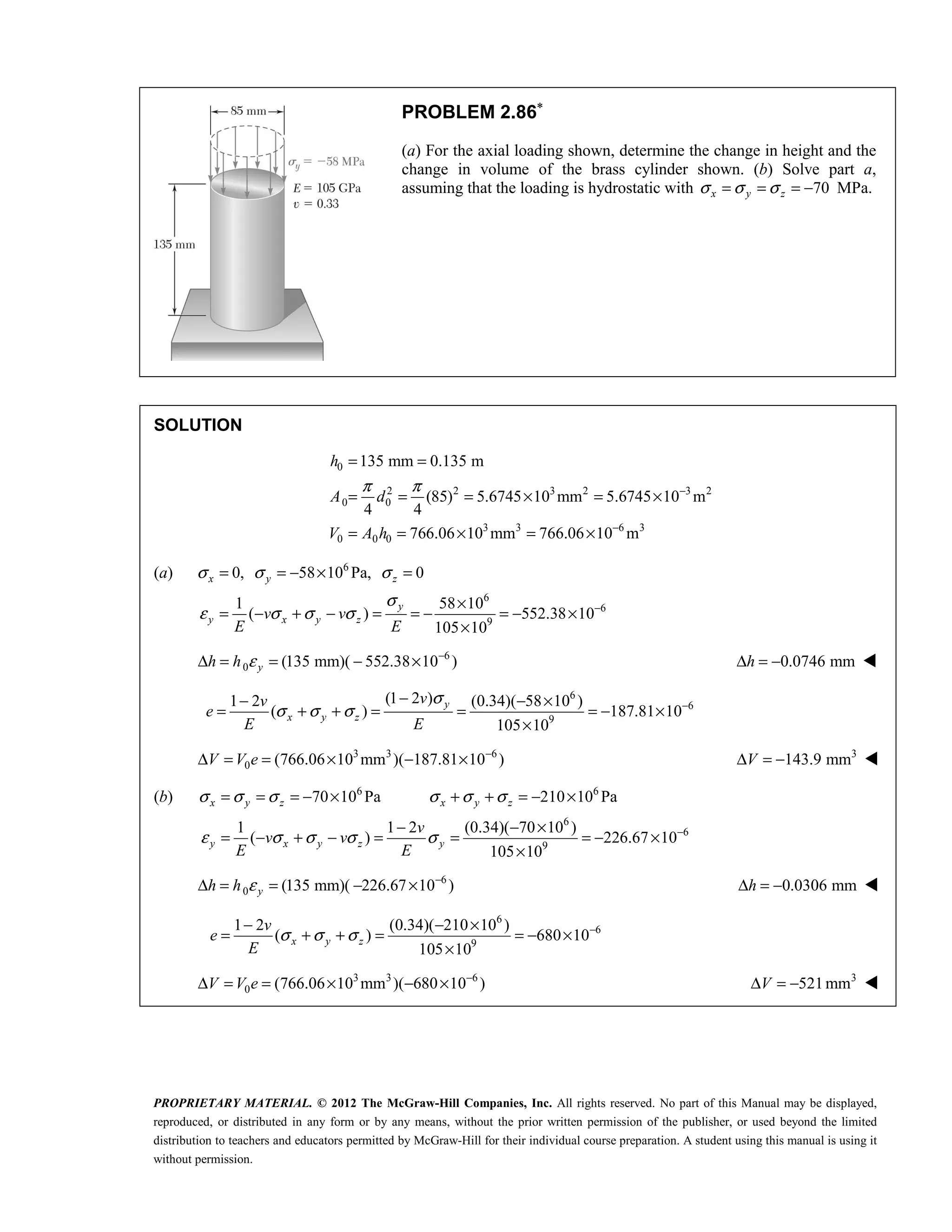 PROPRIETARY MATERIAL. © 2012 The McGraw-Hill Companies, Inc. All rights reserved. No part of this Manual may be displayed,
reproduced, or distributed in any form or by any means, without the prior written permission of the publisher, or used beyond the limited
distribution to teachers and educators permitted by McGraw-Hill for their individual course preparation. A student using this manual is using it
without permission.
PROBLEM 2.86∗
(a) For the axial loading shown, determine the change in height and the
change in volume of the brass cylinder shown. (b) Solve part a,
assuming that the loading is hydrostatic with 70
x y z
σ σ σ
= = = − MPa.
SOLUTION
0
2 2 3 2 3 2
0 0
3 3 6 3
0 0 0
135 mm 0.135 m
(85) 5.6745 10 mm 5.6745 10 m
4 4
766.06 10 mm 766.06 10 m
h
A d
V A h
π π −
−
= =
= = = × = ×
= = × = ×
(a) 6
6
6
9
0, 58 10 Pa, 0
1 58 10
( ) 552.38 10
105 10
σ σ σ
σ
ε σ σ σ −
= = − × =
×
= − + − = = − = − ×
×
x y z
y
y x y z
v v
E E
6
0 (135 mm)( 552.38 10 )
ε −
Δ = = − ×
y
h h 0.0746 mm
Δ = −
h 
6
6
9
(1 2 )
1 2 (0.34)( 58 10 )
( ) 187.81 10
105 10
σ
σ σ σ −
−
− − ×
= + + = = = − ×
×
y
x y z
v
v
e
E E
3 3 6
0 (766.06 10 mm )( 187.81 10 )
−
Δ = = × − ×
V V e 3
143.9 mm
Δ = −
V 
(b) 6 6
6
6
9
70 10 Pa 210 10 Pa
1 1 2 (0.34)( 70 10 )
( ) 226.67 10
105 10
σ σ σ σ σ σ
ε σ σ σ σ −
= = = − × + + = − ×
− − ×
= − + − = = = − ×
×
x y z x y z
y x y z y
v
v v
E E
6
0 (135 mm)( 226.67 10 )
ε −
Δ = = − ×
y
h h 0.0306 mm
Δ = −
h 
6
6
9
1 2 (0.34)( 210 10 )
( ) 680 10
105 10
σ σ σ −
− − ×
= + + = = − ×
×
x y z
v
e
E
3 3 6
0 (766.06 10 mm )( 680 10 )
−
Δ = = × − ×
V V e 3
521mm
Δ = −
V 
 