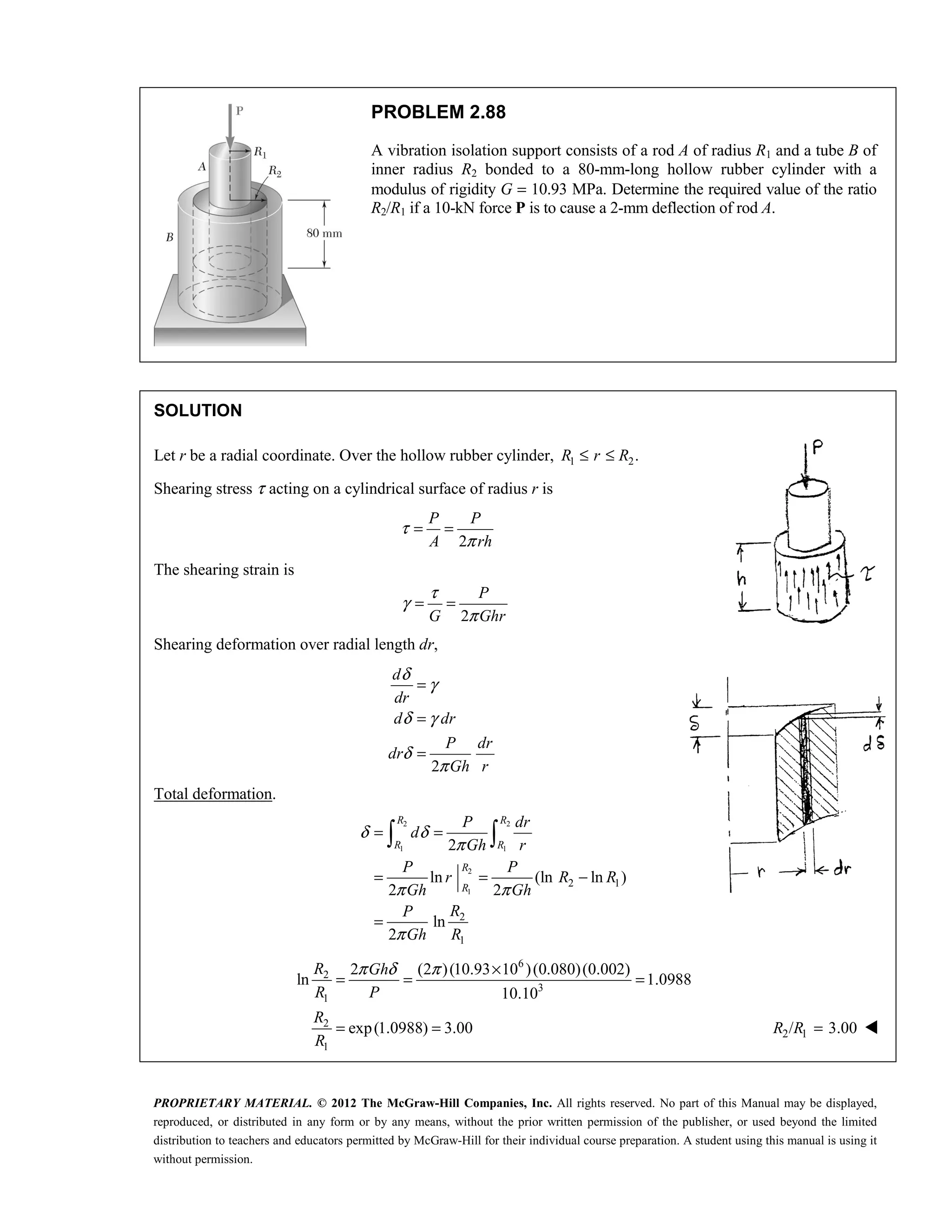 PROPRIETARY MATERIAL. © 2012 The McGraw-Hill Companies, Inc. All rights reserved. No part of this Manual may be displayed,
reproduced, or distributed in any form or by any means, without the prior written permission of the publisher, or used beyond the limited
distribution to teachers and educators permitted by McGraw-Hill for their individual course preparation. A student using this manual is using it
without permission.
PROBLEM 2.88
A vibration isolation support consists of a rod A of radius R1 and a tube B of
inner radius R2 bonded to a 80-mm-long hollow rubber cylinder with a
modulus of rigidity G = 10.93 MPa. Determine the required value of the ratio
R2/R1 if a 10-kN force P is to cause a 2-mm deflection of rod A.
SOLUTION
Let r be a radial coordinate. Over the hollow rubber cylinder, 1 2.
R r R
≤ ≤
Shearing stress τ acting on a cylindrical surface of radius r is
2
P P
A rh
τ
π
= =
The shearing strain is
2
P
G Ghr
τ
γ
π
= =
Shearing deformation over radial length dr,
2
δ
γ
δ γ
δ
π
=
=
=
d
dr
d dr
P dr
dr
Gh r
Total deformation.
2 2
1 1
2
1
2 1
2
1
2
ln (ln ln )
2 2
ln
2
R R
R R
R
R
P dr
d
Gh r
P P
r R R
Gh Gh
R
P
Gh R
δ δ
π
π π
π
= =
= = −
=
 
6
2
3
1
2
1
2 (2 )(10.93 10 )(0.080)(0.002)
ln 1.0988
10.10
exp(1.0988) 3.00
R Gh
R P
R
R
π δ π ×
= = =
= = 2 1
/ 3.00
=
R R 
 