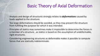 - Analysis and design of structures strongly relates to deformations caused by
loads applied to the structure.
- Too large deformations should be avoided, as they may prevent the structure
from fulfilling the purpose for which it was intended.
- Principles of statics may sometimes make it impossible to determine the forces in
a member of a structure , as statics is based on the assumption of undeformable,
rigid structures.
- Considering engineering structures as deformable makes it possible to compute
forces that are statically indeterminate.
Basic Theory of Axial Deformation
3
 