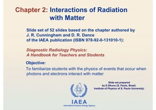 IAEA
International Atomic Energy Agency
Slide set of 52 slides based on the chapter authored by
J. R. Cunningham and D. R. Dance
of the IAEA publication (ISBN 978-92-0-131010-1):
Diagnostic Radiology Physics:
A Handbook for Teachers and Students
Objective:
To familiarize students with the physics of events that occur when
photons and electrons interact with matter
Chapter 2: Interactions of Radiation
with Matter
Slide set prepared
by E.Okuno (S. Paulo, Brazil,
Institute of Physics of S. Paulo University)
 