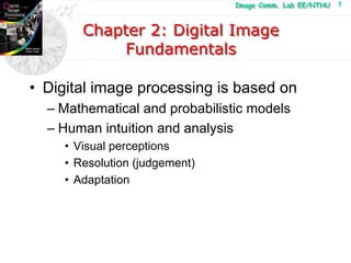 Image Comm. Lab EE/NTHU
Image Comm. Lab EE/NTHU 1
Chapter 2: Digital Image
Fundamentals
Chapter 2: Digital Image
Fundamentals
• Digital image processing is based on
– Mathematical and probabilistic models
– Human intuition and analysis
• Visual perceptions
• Resolution (judgement)
• Adaptation
 