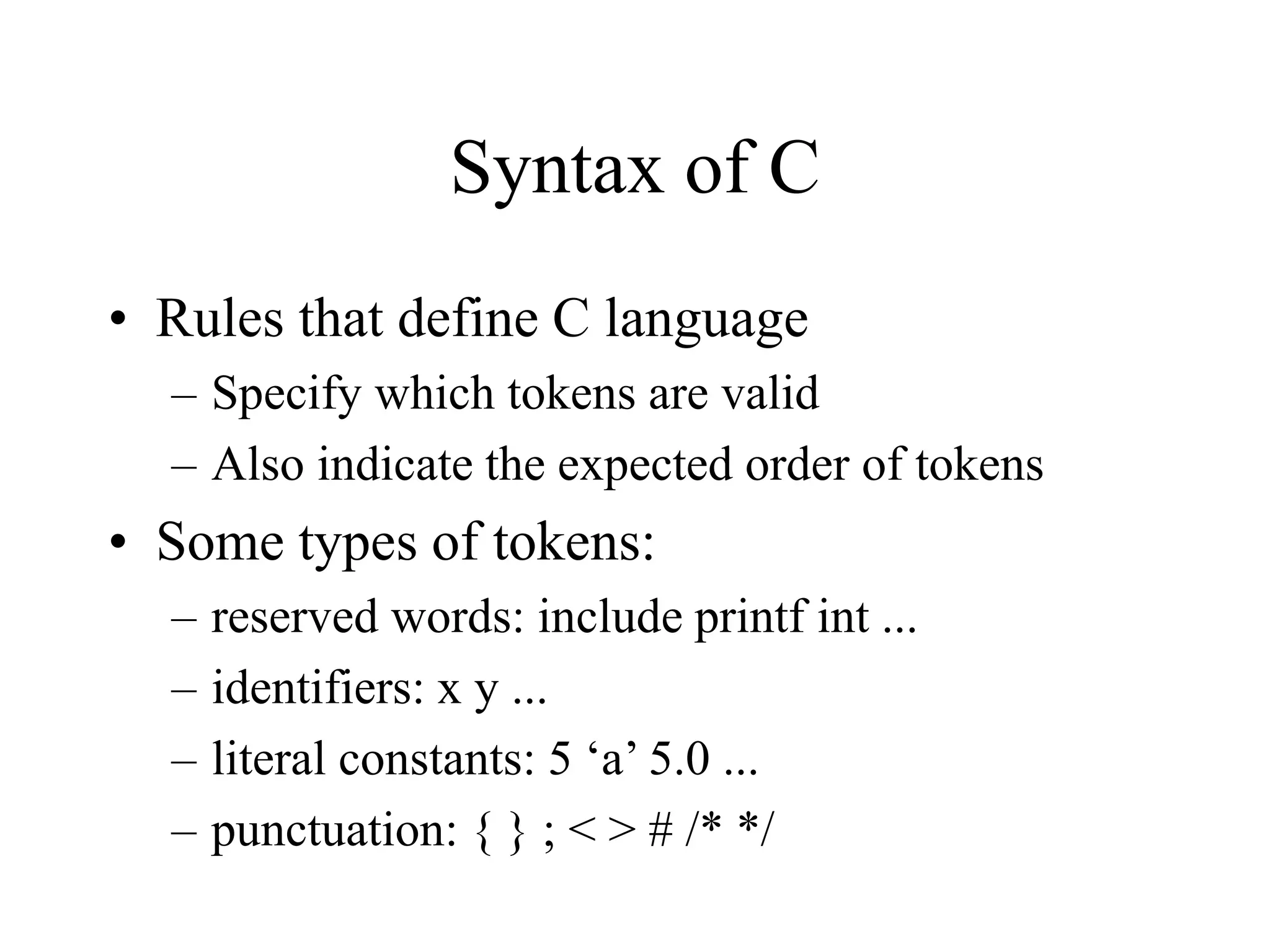 Syntax of C
• Rules that define C language
– Specify which tokens are valid
– Also indicate the expected order of tokens
• Some types of tokens:
– reserved words: include printf int ...
– identifiers: x y ...
– literal constants: 5 ‘a’ 5.0 ...
– punctuation: { } ; < > # /* */
 
