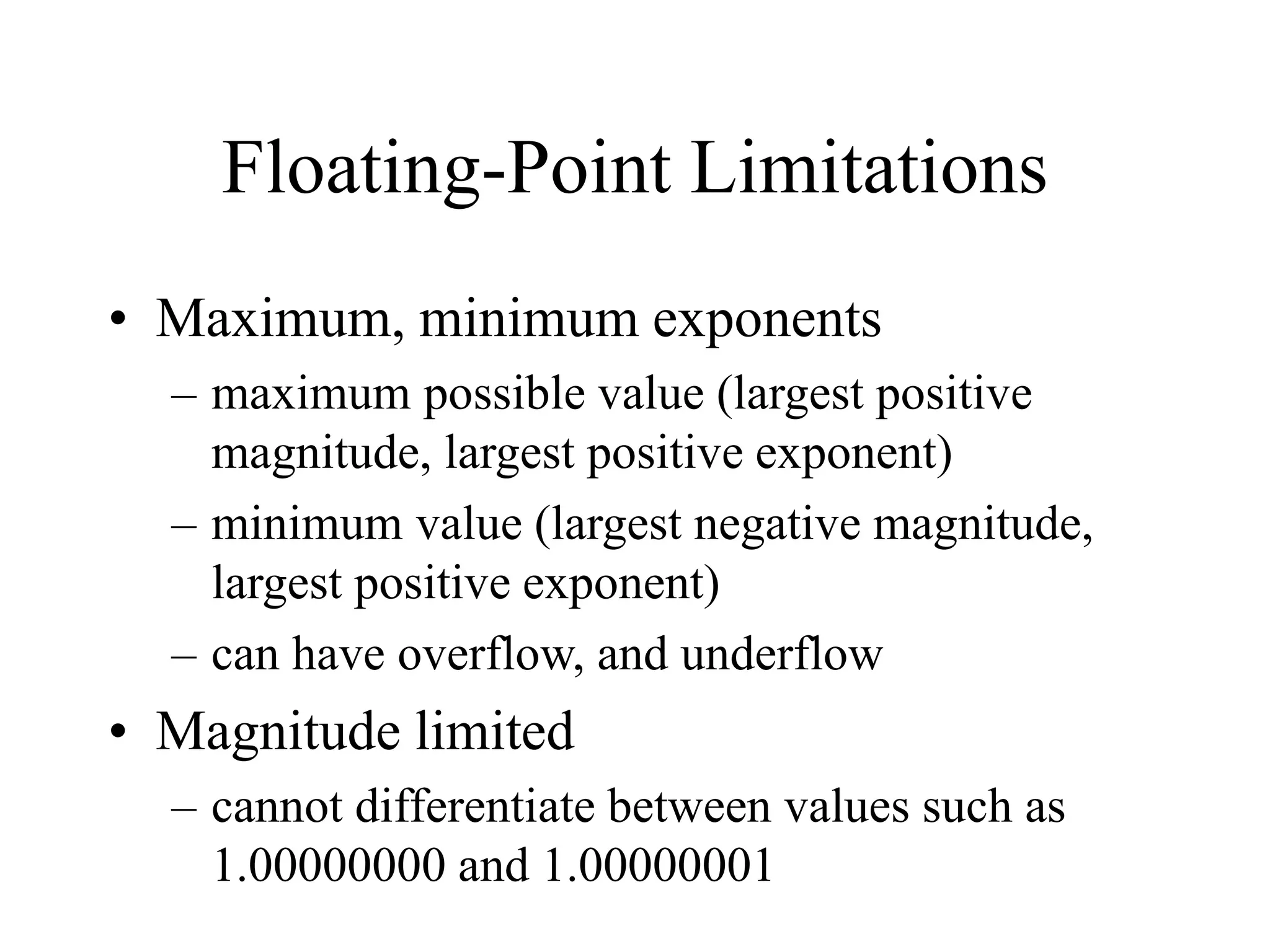 Floating-Point Limitations
• Maximum, minimum exponents
– maximum possible value (largest positive
magnitude, largest positive exponent)
– minimum value (largest negative magnitude,
largest positive exponent)
– can have overflow, and underflow
• Magnitude limited
– cannot differentiate between values such as
1.00000000 and 1.00000001
 