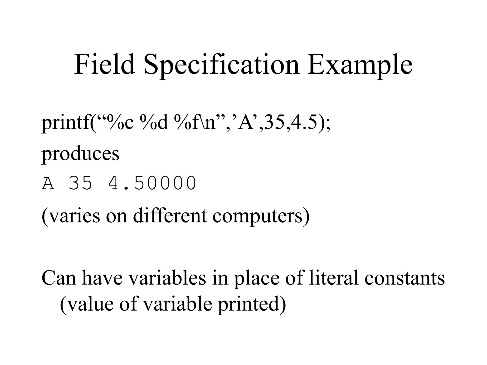 Field Specification Example
printf(“%c %d %fn”,’A’,35,4.5);
produces
A 35 4.50000
(varies on different computers)
Can have variables in place of literal constants
(value of variable printed)
 