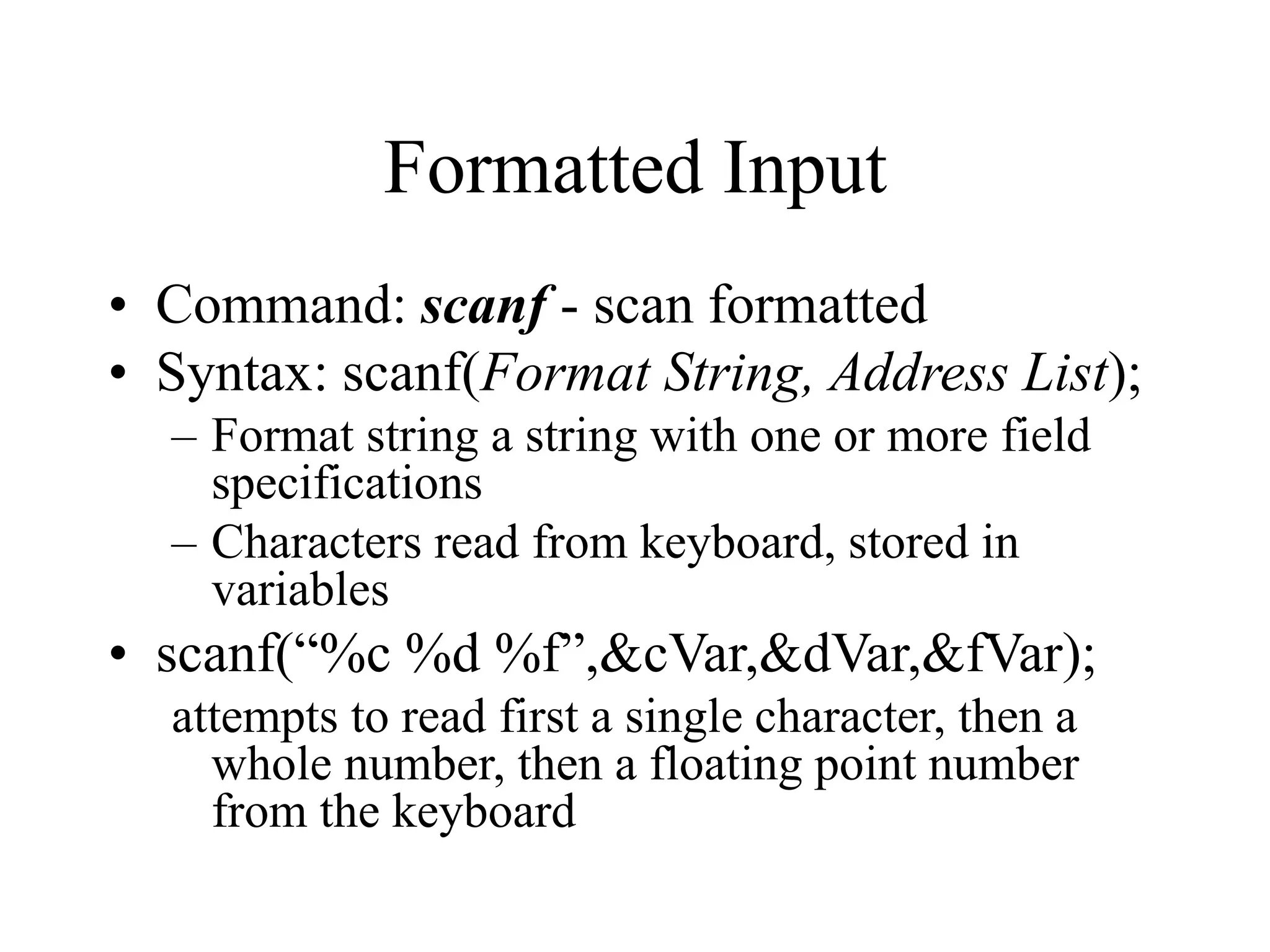 Formatted Input
• Command: scanf - scan formatted
• Syntax: scanf(Format String, Address List);
– Format string a string with one or more field
specifications
– Characters read from keyboard, stored in
variables
• scanf(“%c %d %f”,&cVar,&dVar,&fVar);
attempts to read first a single character, then a
whole number, then a floating point number
from the keyboard
 