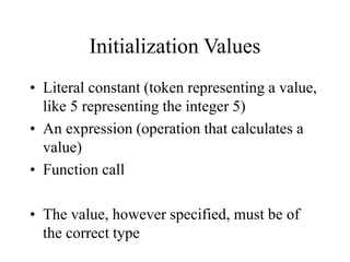 Initialization Values
• Literal constant (token representing a value,
like 5 representing the integer 5)
• An expression (operation that calculates a
value)
• Function call
• The value, however specified, must be of
the correct type
 