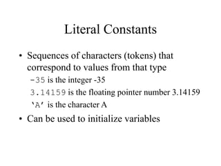 Literal Constants
• Sequences of characters (tokens) that
correspond to values from that type
-35 is the integer -35
3.14159 is the floating pointer number 3.14159
‘A’ is the character A
• Can be used to initialize variables
 