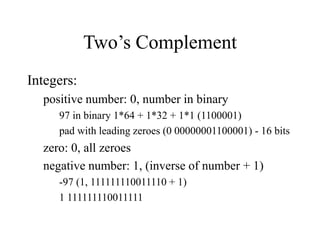 Two’s Complement
Integers:
positive number: 0, number in binary
97 in binary 1*64 + 1*32 + 1*1 (1100001)
pad with leading zeroes (0 00000001100001) - 16 bits
zero: 0, all zeroes
negative number: 1, (inverse of number + 1)
-97 (1, 111111110011110 + 1)
1 111111110011111
 