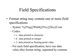 Field Specifications
• Format string may contain one or more field
specifications
– Syntax: %[Flag][Width][Prec][Size]Code
– Codes:
• c - data printed as character
• d - data printed as integer
• f - data printed as floating-point value
– For each field specification, have one data
value after format string, separated by commas
 
