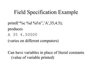 Field Specification Example
printf(“%c %d %fn”,’A’,35,4.5);
produces
A 35 4.50000
(varies on different computers)
Can have variables in place of literal constants
(value of variable printed)
 