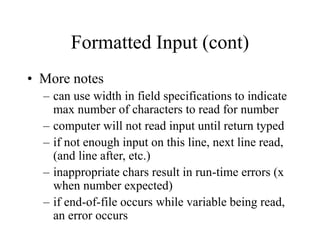 Formatted Input (cont)
• More notes
– can use width in field specifications to indicate
max number of characters to read for number
– computer will not read input until return typed
– if not enough input on this line, next line read,
(and line after, etc.)
– inappropriate chars result in run-time errors (x
when number expected)
– if end-of-file occurs while variable being read,
an error occurs
 