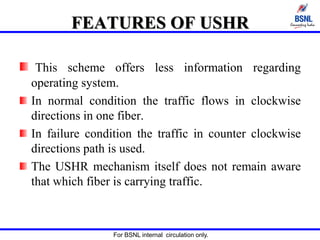 For BSNL internal circulation only.
FEATURES OF USHR
This scheme offers less information regarding
operating system.
In normal condition the traffic flows in clockwise
directions in one fiber.
In failure condition the traffic in counter clockwise
directions path is used.
The USHR mechanism itself does not remain aware
that which fiber is carrying traffic.
 
