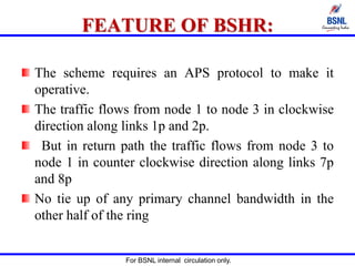 For BSNL internal circulation only.
FEATURE OF BSHR:
The scheme requires an APS protocol to make it
operative.
The traffic flows from node 1 to node 3 in clockwise
direction along links 1p and 2p.
But in return path the traffic flows from node 3 to
node 1 in counter clockwise direction along links 7p
and 8p
No tie up of any primary channel bandwidth in the
other half of the ring
 