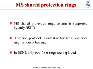 For BSNL internal circulation only.
MS shared protection rings
MS shared protection rings scheme is supported
by only BSHR
.The ring protocol is essential for both two fiber
ring or four Fiber ring.
In BSNL only two fiber rings are deployed.
 