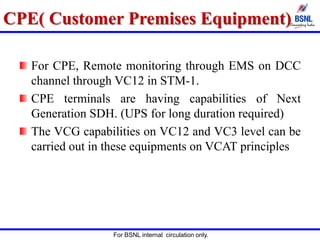 For BSNL internal circulation only.
CPE( Customer Premises Equipment)
For CPE, Remote monitoring through EMS on DCC
channel through VC12 in STM-1.
CPE terminals are having capabilities of Next
Generation SDH. (UPS for long duration required)
The VCG capabilities on VC12 and VC3 level can be
carried out in these equipments on VCAT principles
 