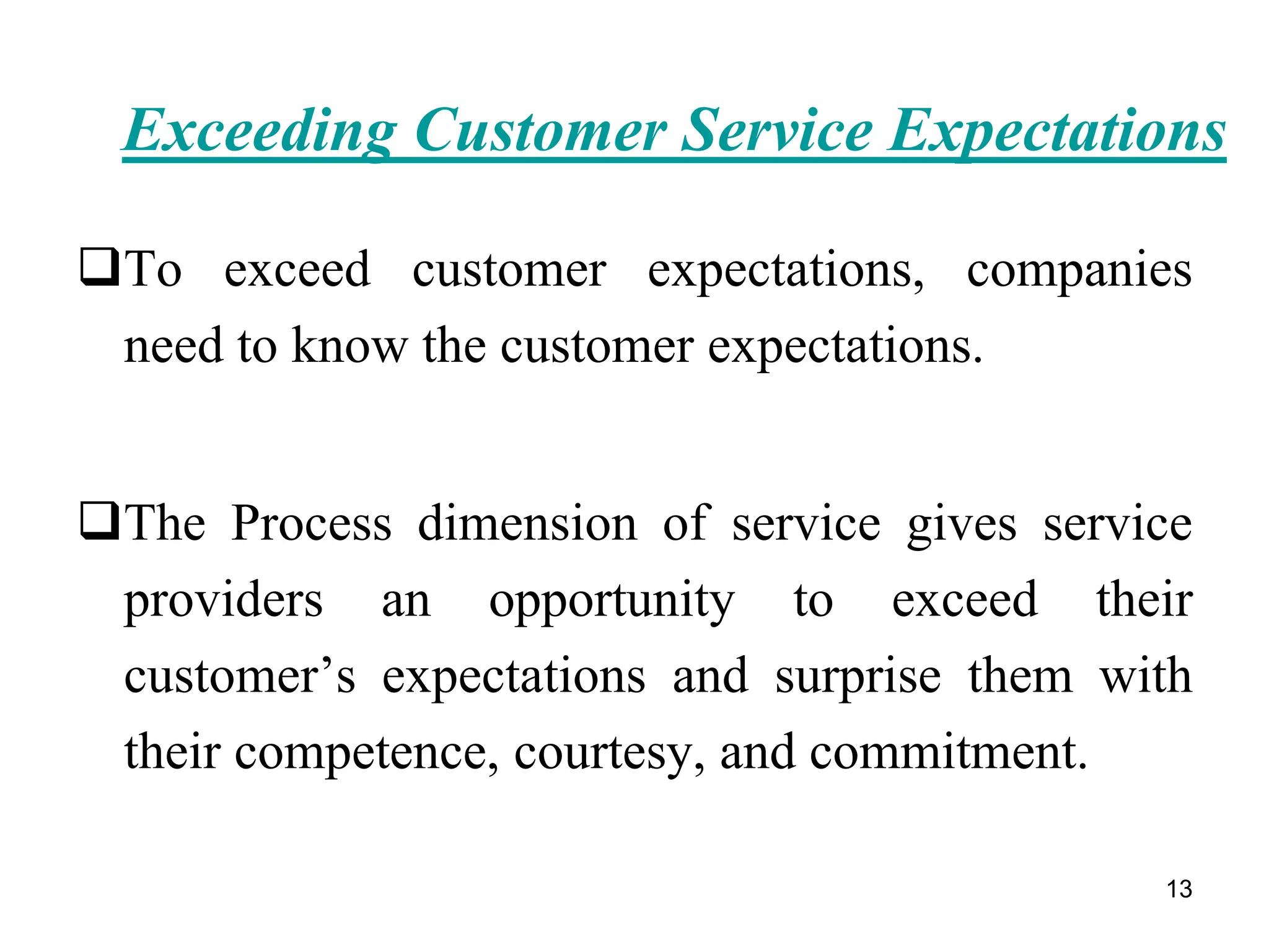 13
Exceeding Customer Service Expectations
To exceed customer expectations, companies
need to know the customer expectations.
The Process dimension of service gives service
providers an opportunity to exceed their
customer’s expectations and surprise them with
their competence, courtesy, and commitment.
 