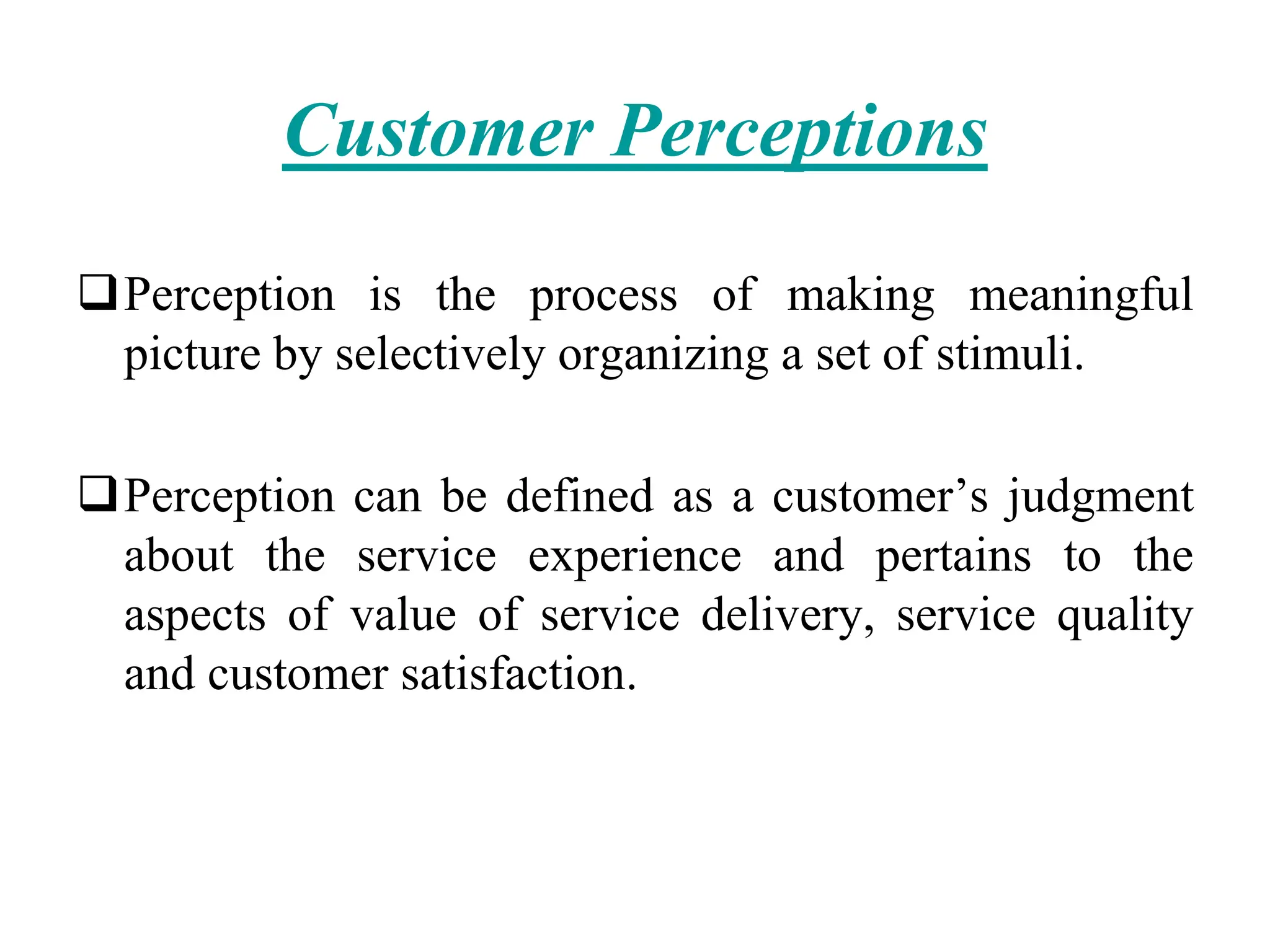 Customer Perceptions
Perception is the process of making meaningful
picture by selectively organizing a set of stimuli.
Perception can be defined as a customer’s judgment
about the service experience and pertains to the
aspects of value of service delivery, service quality
and customer satisfaction.
 