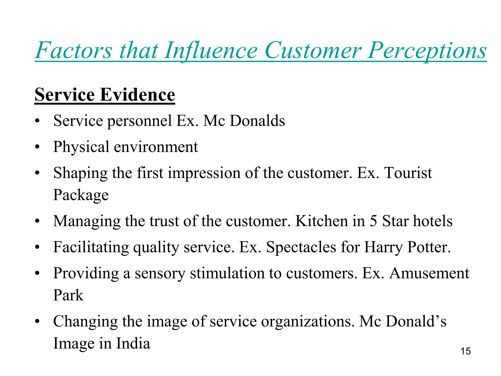 15
Factors that Influence Customer Perceptions
Service Evidence
• Service personnel Ex. Mc Donalds
• Physical environment
• Shaping the first impression of the customer. Ex. Tourist
Package
• Managing the trust of the customer. Kitchen in 5 Star hotels
• Facilitating quality service. Ex. Spectacles for Harry Potter.
• Providing a sensory stimulation to customers. Ex. Amusement
Park
• Changing the image of service organizations. Mc Donald’s
Image in India
 