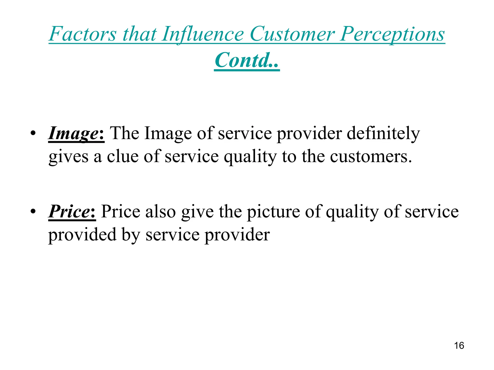 16
Factors that Influence Customer Perceptions
Contd..
• Image: The Image of service provider definitely
gives a clue of service quality to the customers.
• Price: Price also give the picture of quality of service
provided by service provider
 
