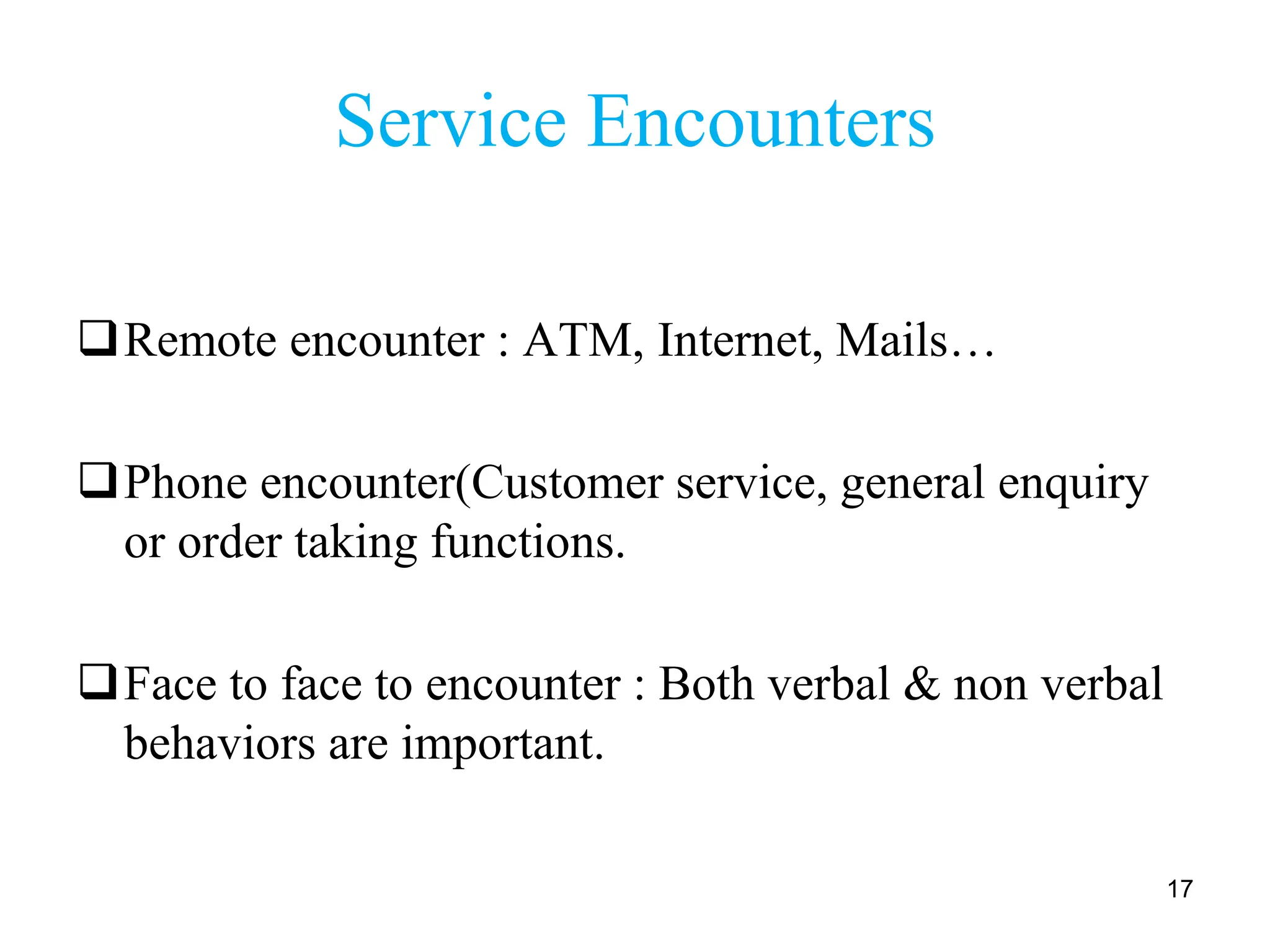 Service Encounters
Remote encounter : ATM, Internet, Mails…
Phone encounter(Customer service, general enquiry
or order taking functions.
Face to face to encounter : Both verbal & non verbal
behaviors are important.
17
 