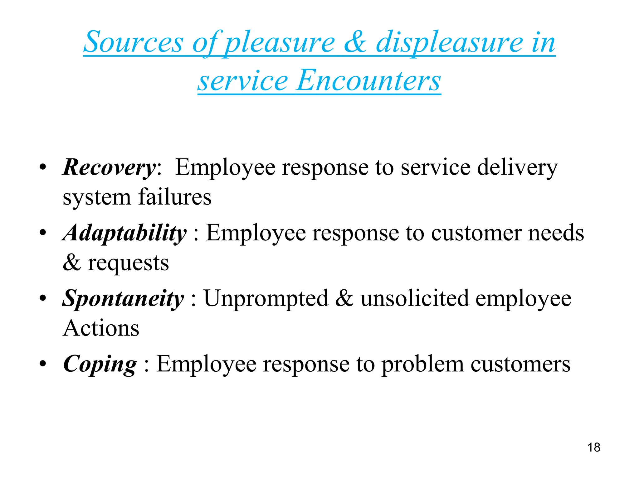 Sources of pleasure & displeasure in
service Encounters
• Recovery: Employee response to service delivery
system failures
• Adaptability : Employee response to customer needs
& requests
• Spontaneity : Unprompted & unsolicited employee
Actions
• Coping : Employee response to problem customers
18
 