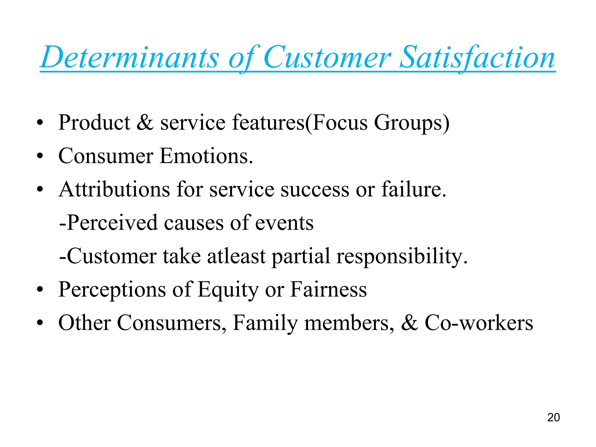 Determinants of Customer Satisfaction
• Product & service features(Focus Groups)
• Consumer Emotions.
• Attributions for service success or failure.
-Perceived causes of events
-Customer take atleast partial responsibility.
• Perceptions of Equity or Fairness
• Other Consumers, Family members, & Co-workers
20
 