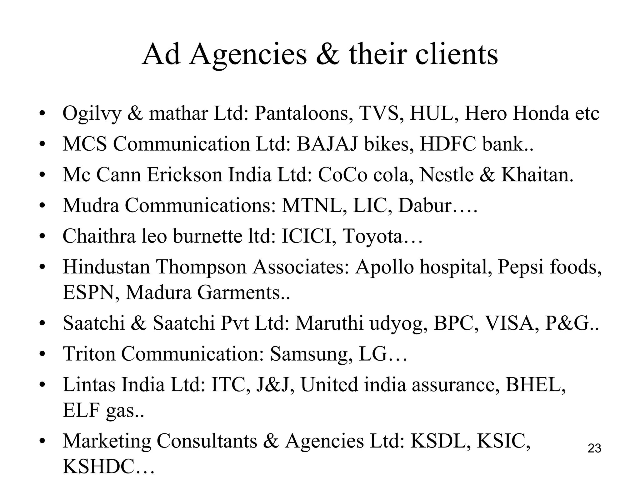 Ad Agencies & their clients
• Ogilvy & mathar Ltd: Pantaloons, TVS, HUL, Hero Honda etc
• MCS Communication Ltd: BAJAJ bikes, HDFC bank..
• Mc Cann Erickson India Ltd: CoCo cola, Nestle & Khaitan.
• Mudra Communications: MTNL, LIC, Dabur….
• Chaithra leo burnette ltd: ICICI, Toyota…
• Hindustan Thompson Associates: Apollo hospital, Pepsi foods,
ESPN, Madura Garments..
• Saatchi & Saatchi Pvt Ltd: Maruthi udyog, BPC, VISA, P&G..
• Triton Communication: Samsung, LG…
• Lintas India Ltd: ITC, J&J, United india assurance, BHEL,
ELF gas..
• Marketing Consultants & Agencies Ltd: KSDL, KSIC,
KSHDC…
23
 