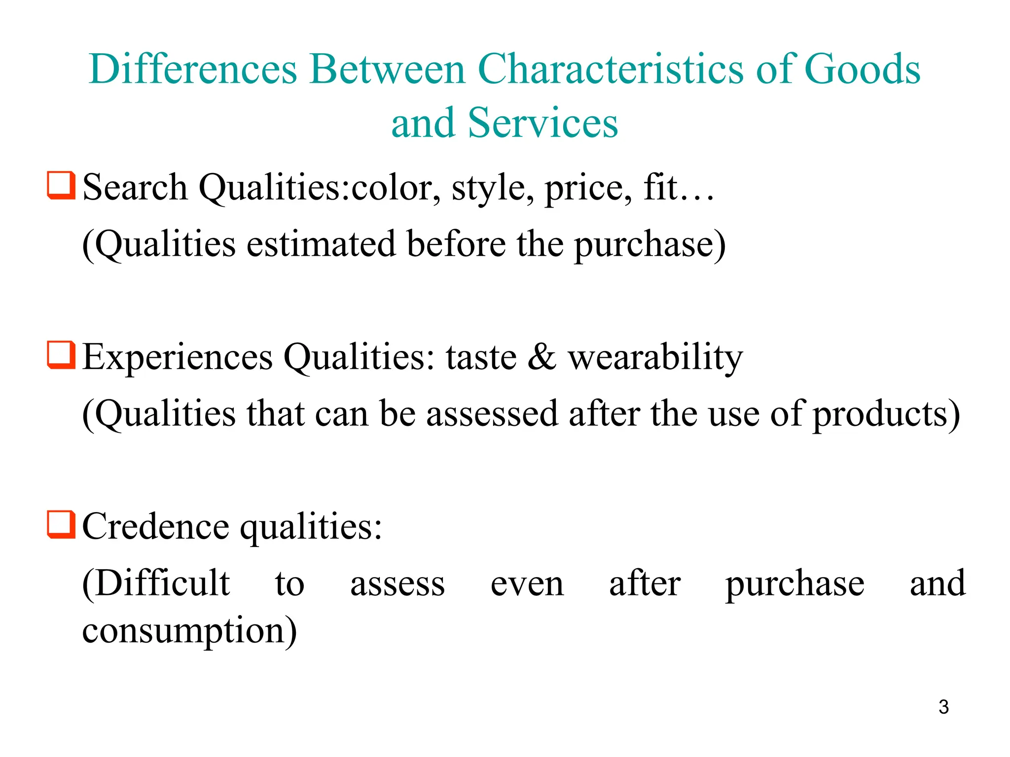 3
Differences Between Characteristics of Goods
and Services
Search Qualities:color, style, price, fit…
(Qualities estimated before the purchase)
Experiences Qualities: taste & wearability
(Qualities that can be assessed after the use of products)
Credence qualities:
(Difficult to assess even after purchase and
consumption)
 
