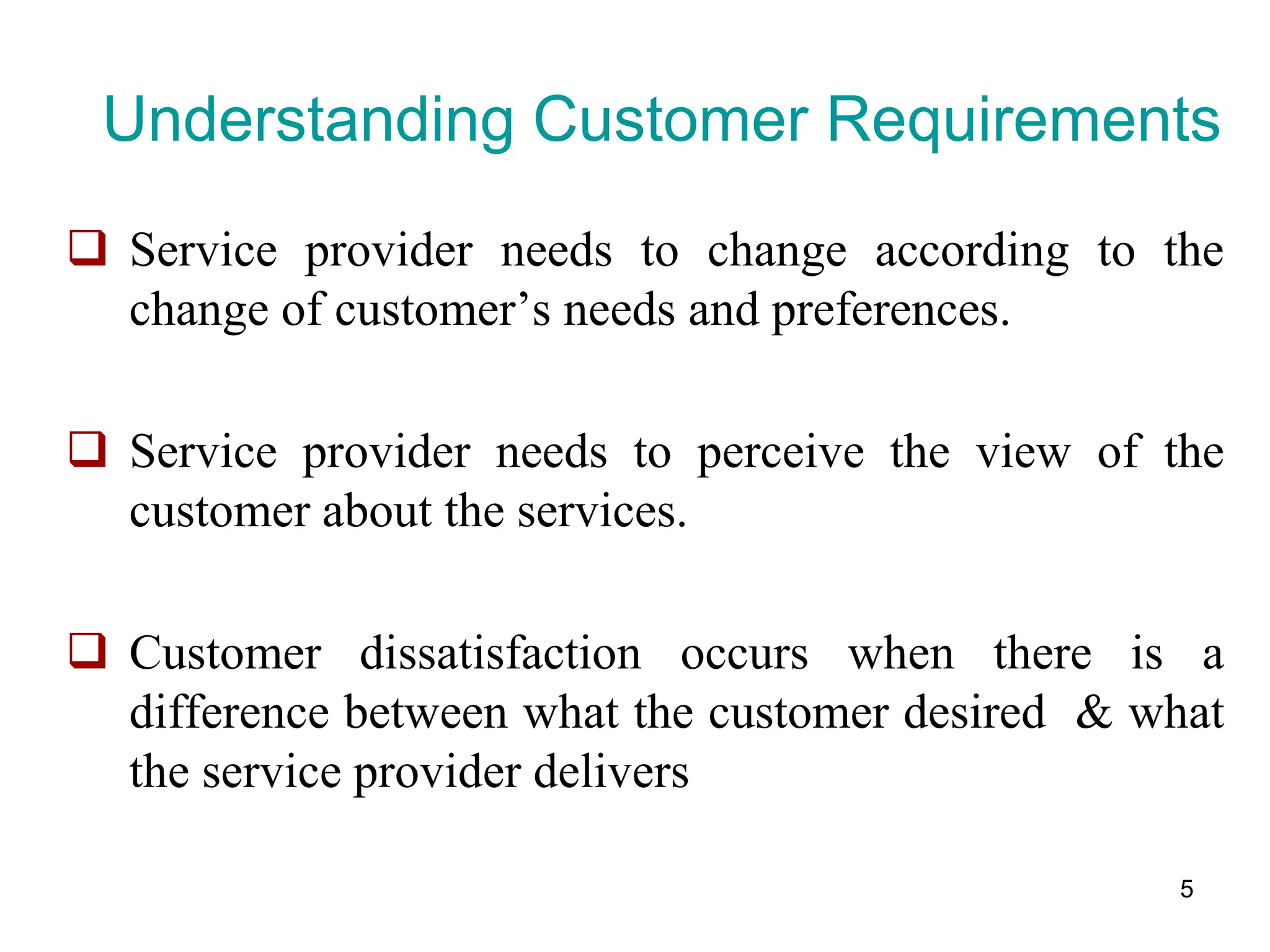 5
Understanding Customer Requirements
 Service provider needs to change according to the
change of customer’s needs and preferences.
 Service provider needs to perceive the view of the
customer about the services.
 Customer dissatisfaction occurs when there is a
difference between what the customer desired & what
the service provider delivers
 