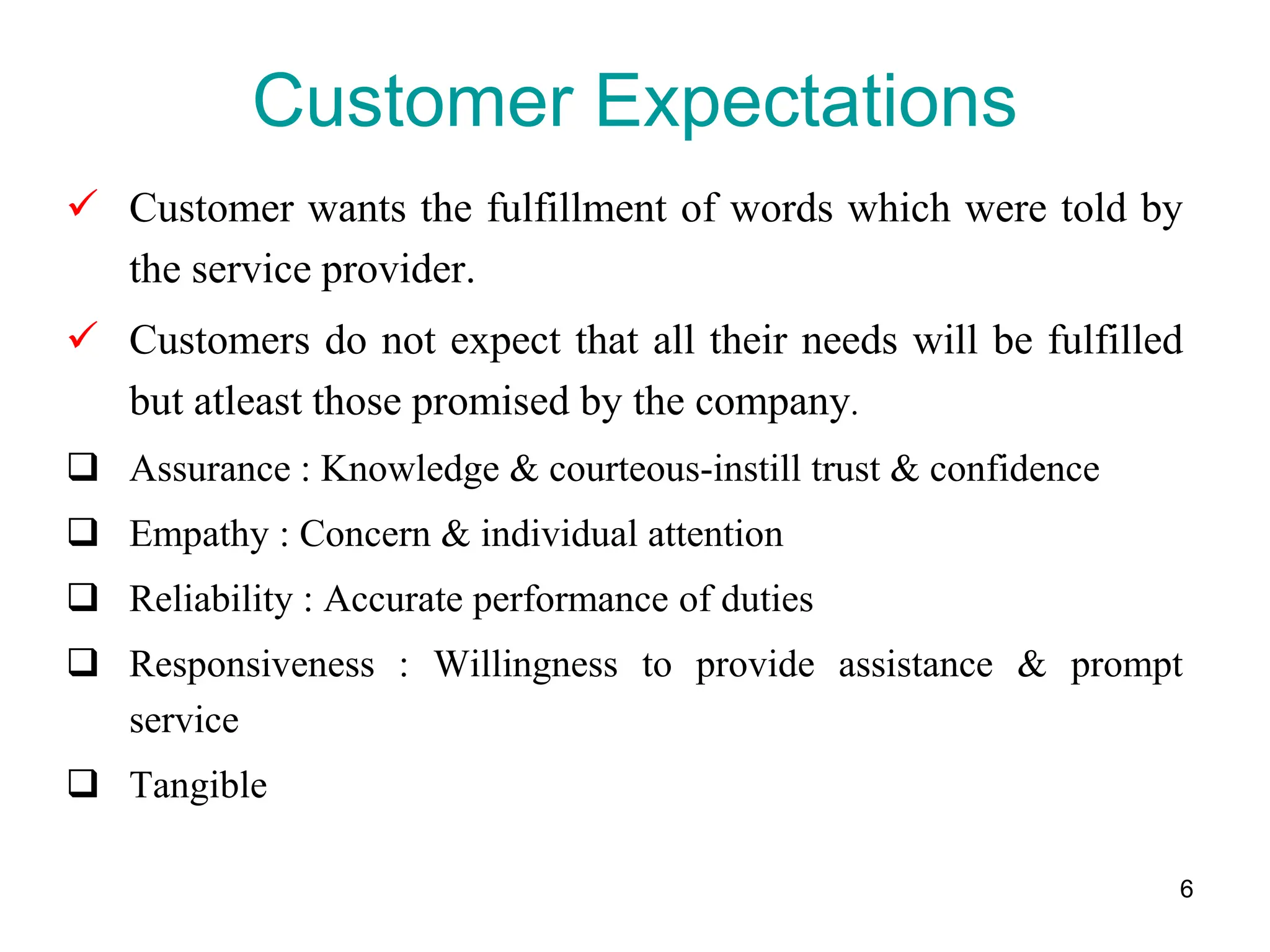 6
Customer Expectations
 Customer wants the fulfillment of words which were told by
the service provider.
 Customers do not expect that all their needs will be fulfilled
but atleast those promised by the company.
 Assurance : Knowledge & courteous-instill trust & confidence
 Empathy : Concern & individual attention
 Reliability : Accurate performance of duties
 Responsiveness : Willingness to provide assistance & prompt
service
 Tangible :
 