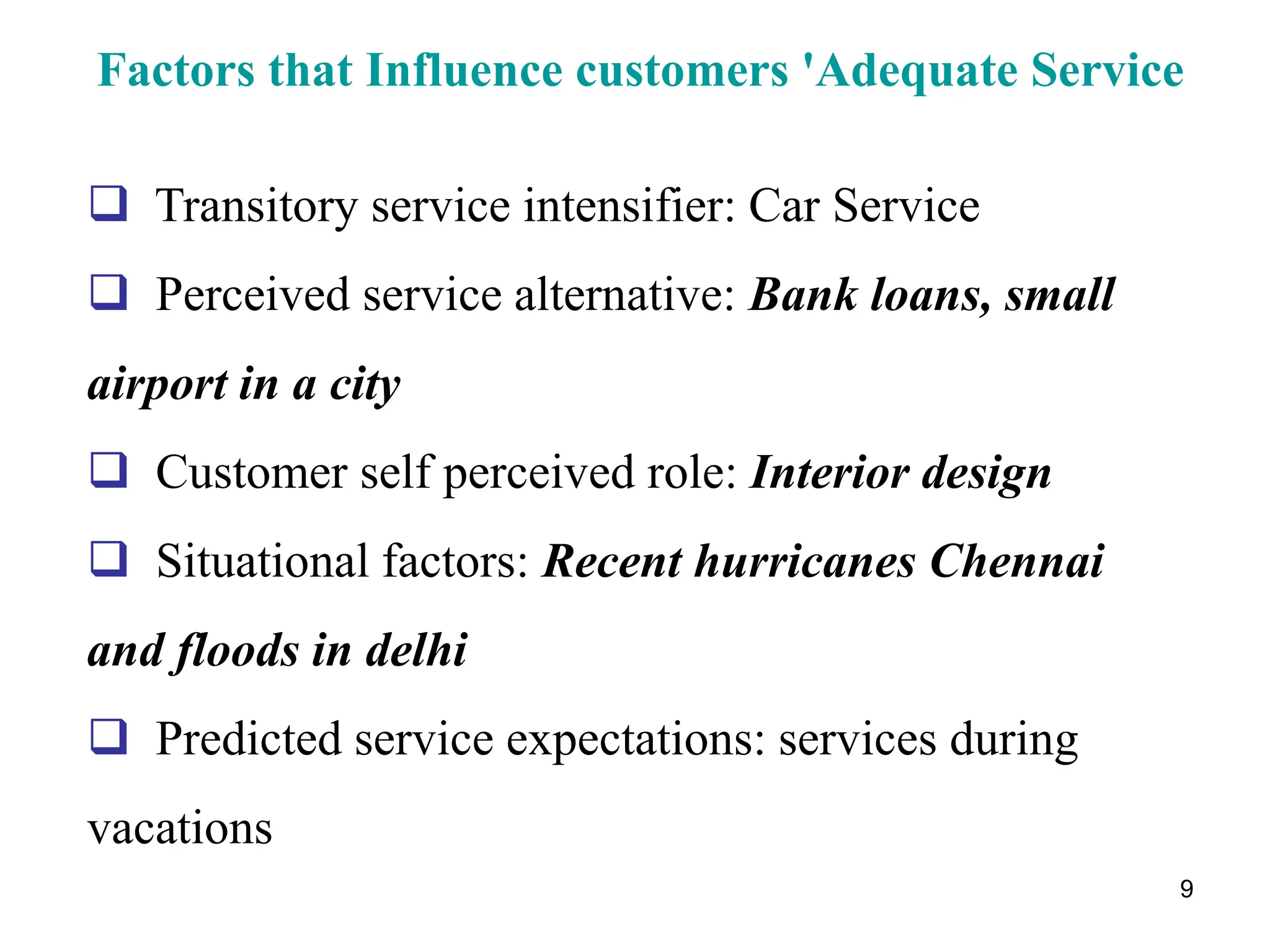 9
Factors that Influence customers 'Adequate Service
 Transitory service intensifier: Car Service
 Perceived service alternative: Bank loans, small
airport in a city
 Customer self perceived role: Interior design
 Situational factors: Recent hurricanes Chennai
and floods in delhi
 Predicted service expectations: services during
vacations
 