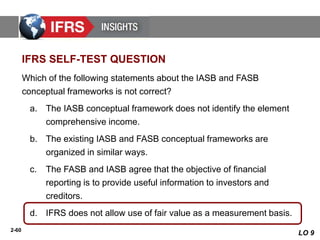2-60
Which of the following statements about the IASB and FASB
conceptual frameworks is not correct?
a. The IASB conceptual framework does not identify the element
comprehensive income.
b. The existing IASB and FASB conceptual frameworks are
organized in similar ways.
c. The FASB and IASB agree that the objective of financial
reporting is to provide useful information to investors and
creditors.
d. IFRS does not allow use of fair value as a measurement basis.
IFRS SELF-TEST QUESTION
LO 9
 