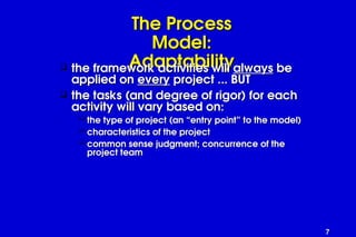 7
The Process
The Process
Model:
Model:
Adaptability
Adaptability
 the framework activities will
the framework activities will always
always be
be
applied on
applied on every
every project ... BUT
project ... BUT
 the tasks (and degree of rigor) for each
the tasks (and degree of rigor) for each
activity will vary based on:
activity will vary based on:
 the type of project (an “entry point” to the model)
the type of project (an “entry point” to the model)
 characteristics of the project
characteristics of the project
 common sense judgment; concurrence of the
common sense judgment; concurrence of the
project team
project team
 