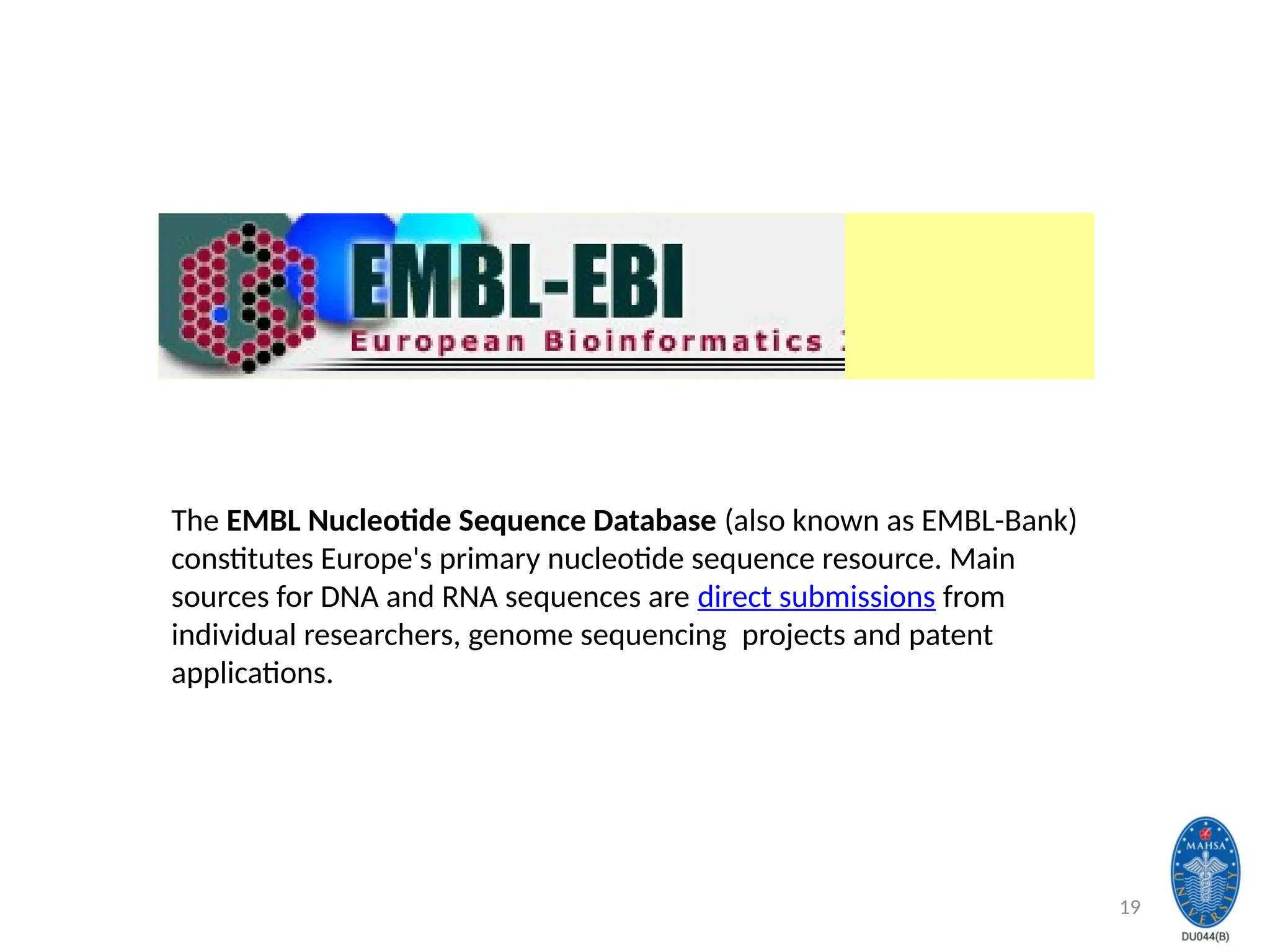19
The EMBL Nucleotide Sequence Database (also known as EMBL-Bank)
constitutes Europe's primary nucleotide sequence resource. Main
sources for DNA and RNA sequences are direct submissions from
individual researchers, genome sequencing projects and patent
applications.
 