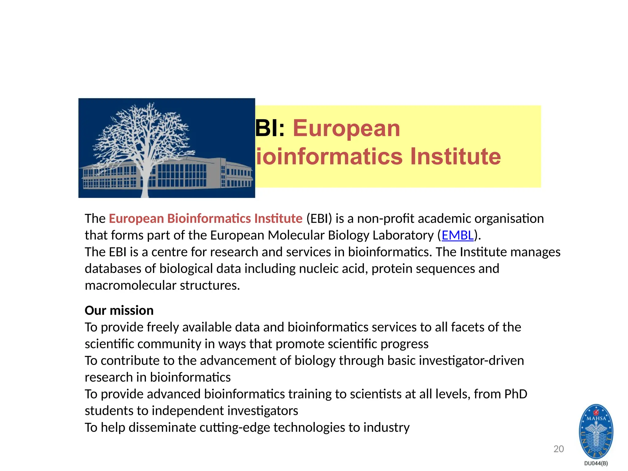 20
EBI: European
Bioinformatics Institute
The European Bioinformatics Institute (EBI) is a non-profit academic organisation
that forms part of the European Molecular Biology Laboratory (EMBL).
The EBI is a centre for research and services in bioinformatics. The Institute manages
databases of biological data including nucleic acid, protein sequences and
macromolecular structures.
Our mission
To provide freely available data and bioinformatics services to all facets of the
scientific community in ways that promote scientific progress
To contribute to the advancement of biology through basic investigator-driven
research in bioinformatics
To provide advanced bioinformatics training to scientists at all levels, from PhD
students to independent investigators
To help disseminate cutting-edge technologies to industry
 