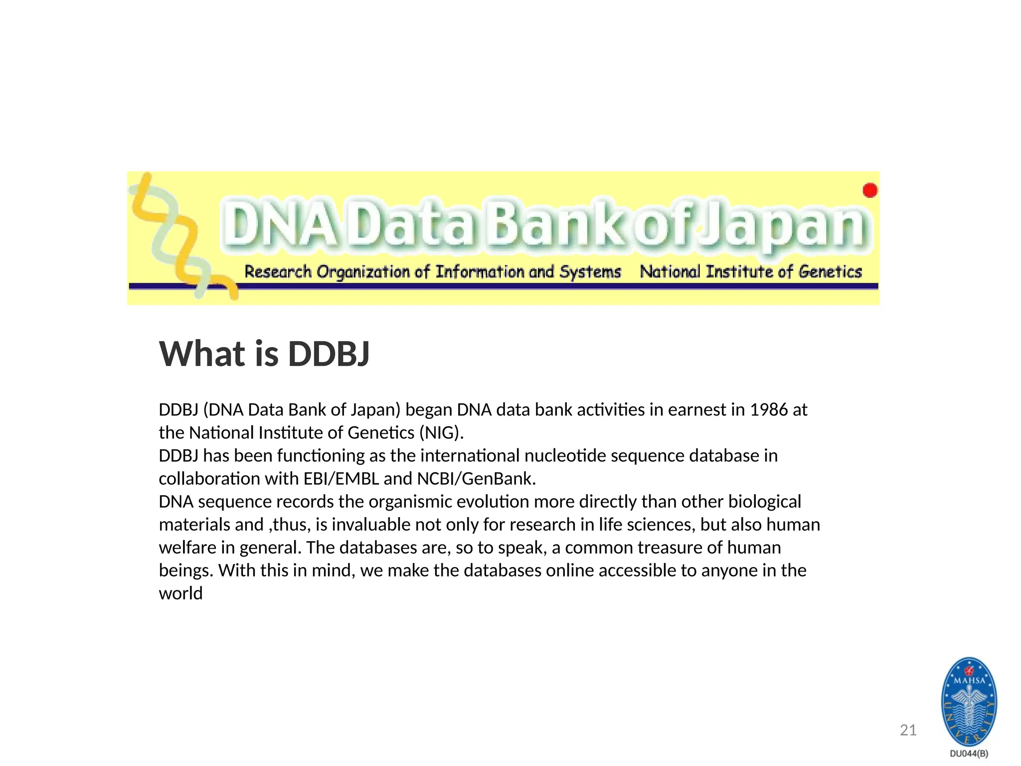 21
What is DDBJ
DDBJ (DNA Data Bank of Japan) began DNA data bank activities in earnest in 1986 at
the National Institute of Genetics (NIG).
DDBJ has been functioning as the international nucleotide sequence database in
collaboration with EBI/EMBL and NCBI/GenBank.
DNA sequence records the organismic evolution more directly than other biological
materials and ,thus, is invaluable not only for research in life sciences, but also human
welfare in general. The databases are, so to speak, a common treasure of human
beings. With this in mind, we make the databases online accessible to anyone in the
world
 