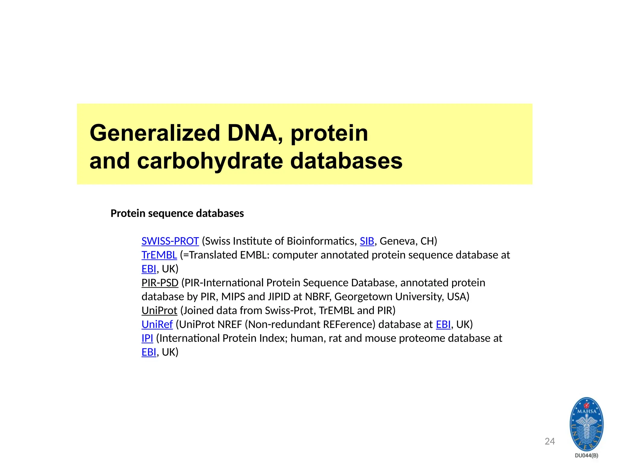 24
Generalized DNA, protein
and carbohydrate databases
Protein sequence databases
SWISS-PROT (Swiss Institute of Bioinformatics, SIB, Geneva, CH)
TrEMBL (=Translated EMBL: computer annotated protein sequence database at
EBI, UK)
PIR-PSD (PIR-International Protein Sequence Database, annotated protein
database by PIR, MIPS and JIPID at NBRF, Georgetown University, USA)
UniProt (Joined data from Swiss-Prot, TrEMBL and PIR)
UniRef (UniProt NREF (Non-redundant REFerence) database at EBI, UK)
IPI (International Protein Index; human, rat and mouse proteome database at
EBI, UK)
 
