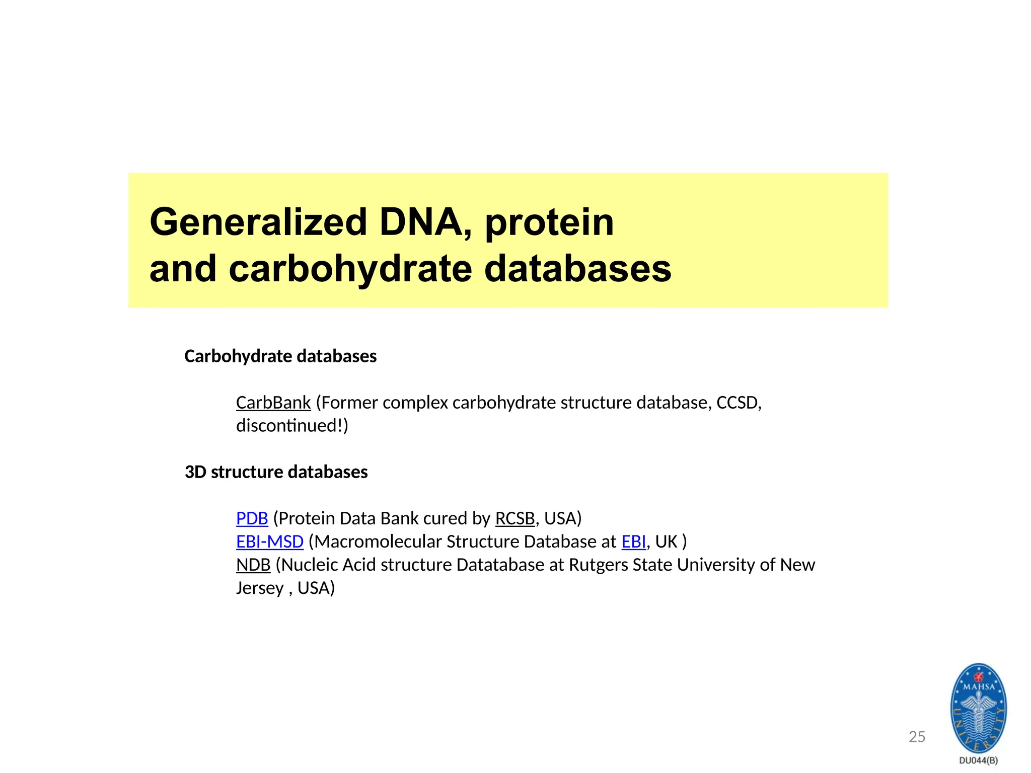 25
Generalized DNA, protein
and carbohydrate databases
Carbohydrate databases
CarbBank (Former complex carbohydrate structure database, CCSD,
discontinued!)
3D structure databases
PDB (Protein Data Bank cured by RCSB, USA)
EBI-MSD (Macromolecular Structure Database at EBI, UK )
NDB (Nucleic Acid structure Datatabase at Rutgers State University of New
Jersey , USA)
 