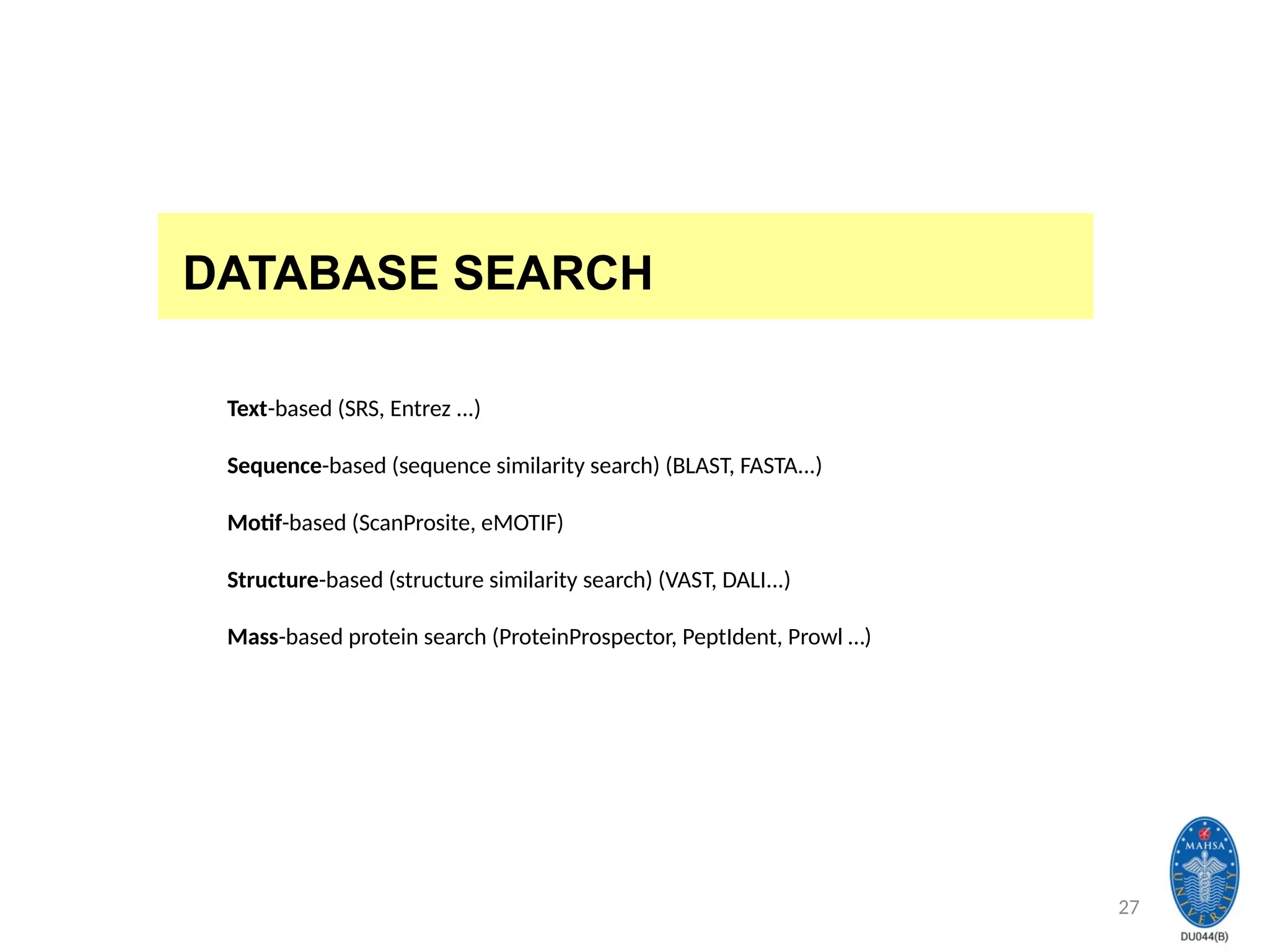 27
DATABASE SEARCH
Text-based (SRS, Entrez ...)
Sequence-based (sequence similarity search) (BLAST, FASTA...)
Motif-based (ScanProsite, eMOTIF)
Structure-based (structure similarity search) (VAST, DALI...)
Mass-based protein search (ProteinProspector, PeptIdent, Prowl …)
 