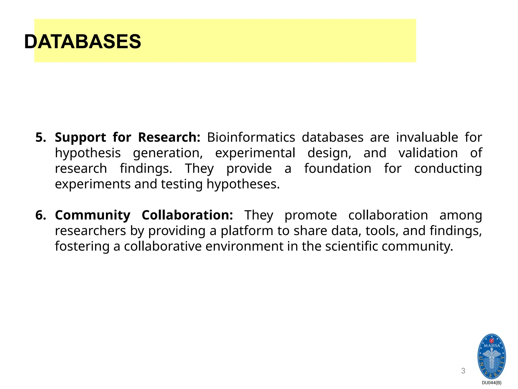 3
DATABASES
5. Support for Research: Bioinformatics databases are invaluable for
hypothesis generation, experimental design, and validation of
research findings. They provide a foundation for conducting
experiments and testing hypotheses.
6. Community Collaboration: They promote collaboration among
researchers by providing a platform to share data, tools, and findings,
fostering a collaborative environment in the scientific community.
 